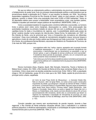 História do Rio Grande do Norte
119
No que se refere ao ordenamento político e administrativo da província, convém destacar
o fortalecimento do poder local, fruto do processo descentralização política e administrativa que se
encaminhava desde a abdicação de D. Pedro I, e que resultou na eleição, em 1834, “da primeira
Assembléia Legislativa Provincial do Rio Grande do Norte”, pleito no qual votaram, em Natal, 70
eleitores, quando a cidade “tinha uma população total entre 5.000 e 6.000 habitantes” Todos os
20 deputados eleitos para compor a Assembléia “eram proprietários rurais, mas também padres,
militares e aqueles que exerciam cargos públicos de importância” (MONTEIRO, 2000, p. ).
Como a sociedade brasileira foi erguida sobre o binômio latifúndio e escravidão, os homens
livres e pobres eram vistos como marginais, desocupados ou vadios. Uma preocupação das
autoridades brasileiras na primeira metade do século XIX era com a proliferação de vadios. Aos
capitães-mores foi dada a incumbência de vigiá-los, pois “a possibilidade aberta pela posse de
terras” poderia resultar numa sangria de mão-de-obra. Dessa forma, foi elaborada, em 1837, no
Rio Grande do Norte, uma lei provincial que “criou a Companhia dos Jornaleiros em diferentes
municípios”. Essa nova instituição, “através do recrutamento obrigatório visava ‘procurar braços à
agricultura e modo de vida aos muitos vadios que formigavam por toda a província’.” A medida não
foi a frente, diz a professora Denise Monteiro, escorada em Relatório do Presidente de Província, de
3 de maio de 1849, porque a lei,
que englobava além dos “vadios, ciganos, agregados sem ocupação honesta
e malfeitores apaniguados (...)”, pois “encontrou invencível repugnância nos
preconceitos e desconfianças que se [levantaram] na população a que se
deviam aplicar, a qual a obrigação do serviço antolhou-se como escravidão”.
A resistência dessa parcela da população, portanto, era um componente que
estava presente nessa sociedade em formação.
Tudo indica que uma forma dessa resistência estava na tentativa permanente de
ocupar terras públicas com o estabelecimento de pequenos sítios (MONTEIRO,
2007, p. 24-25).
	 Novos municípios (Assu, Angicos, Apodi, São Gonçalo, Goianinha, Touros e Santana do
Matos) foram criados. Em 1836, o Rio Grande do Norte já tinha duas comarcas (Natal e Açu) e 13
municípios. Vinte e duas eram as escolas existentes na província. Entre 1830 e 1840, a população
chega a 100 mil habitantes, quase 30 mil a mais que a de 1820. Natal, capital da província era o
principal centro urbano, espalhada
em torno da atual Praça André de Albuquerque – a chamada Cidade Alta.
Nela se situavam, além da Igreja Matriz, as outras únicas quatro construções
importantes da cidade, que abrigavam o Senado da Câmara de Natal, o Palácio
do Governo, a Fazenda Pública e o Quartel Militar.Algumas casas se espalharam
pelas atuais Ruas Santo Antônio, Princesa Isabel, Vigário Bartolomeu, João
Pessoa e Conceição. Desta última rua partia a ligação da Cidade Alta com a
Ribeira, ou Cidade Baixa, onde, desde a primeira década do século XIX, já havia
aproximadamente 300 moradores, dentre eles os comerciantes que faziam os
negócios de importação e exportação de mercadorias da província, em seus
armazéns situados na Rua da Alfândega, atual Rua Chile (MONTEIRO, 2000,
p. 122).
	 Convém ressaltar que mesmo sem acontecimento de grande impacto, durante a fase
regencial, o Rio Grande do Norte enfrentou situações difíceis, pois o radicalismo e a violência
políticos prejudicou a eficiência administrativa, emperrando a consolidação de ações importantes e
imprescindíveis para a província (SANTOS, 1994, p. 77).
 