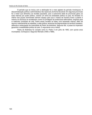 História do Rio Grande do Norte
120
O período que se iniciou com a abdicação foi o mais agitado do período monárquico. A
descentralização política e administrativa não repercutiu de forma favorável. Em algumas províncias
foi o motor que alimentou as revoltas populares, pois a autonomia dada às províncias gerou as
lutas internas por poder político, criando um clima de ansiedade política no país. As divisões no
interior dos grupos dominantes abriram espaço para que a massa de homens livres e pobres e
mesmo os escravos se revoltassem contra os privilégios da aristocracia latifundiária, exigindo para
si melhores condições de vida. Sobre essas revoltas se bateu uma repressão intensa. Além de
reprimir violentamente as rebeliões, a elite política, temerosa da fragmentação do território brasileiro,
defendia a antecipação da maioridade de Pedro de Alcântara. Segundo ela, a posse do imperador
garantiria a estabilidade política do país. O argumento uniu a todos.
	 Pedro de Alcântara foi coroado como D. Pedro II em julho de 1840, com quinze anos
incompletos. Começava o Segundo Reinado (1840 a 1889).
 