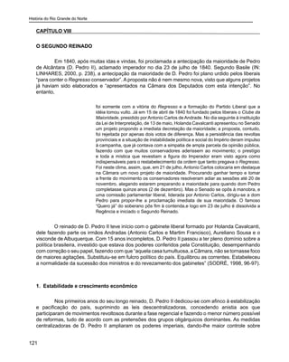 História do Rio Grande do Norte
121
CAPÍTULO VIII
O SEGUNDO REINADO
	 Em 1840, após muitas idas e vindas, foi proclamada a antecipação da maioridade de Pedro
de Alcântara (D. Pedro II), aclamado imperador no dia 23 de julho de 1840. Segundo Basile (IN:
LINHARES, 2000, p. 238), a antecipação da maioridade de D. Pedro foi plano urdido pelos liberais
“para conter o Regresso conservador”. A proposta não é nem mesmo nova, visto que alguns projetos
já haviam sido elaborados e “apresentados na Câmara dos Deputados com esta intenção”. No
entanto,
foi somente com a vitória do Regresso e a formação do Partido Liberal que a
idéia tomou vulto. Já em 15 de abril de 1840 foi fundado pelos liberais o Clube da
Maioridade, presidido por Antonio Carlos de Andrade. No dia seguinte à instituição
da Lei de Interpretação, de 13 de maio, Holanda Cavalcanti apresentou no Senado
um projeto propondo a imediata decretação da maioridade; a proposta, contudo,
foi rejeitada por apenas dois votos de diferença. Mas a persistência das revoltas
provinciais e a situação de instabilidade política e social do Império deram impulso
à campanha, que já contava com a simpatia de ampla parcela da opinião pública,
fazendo com que muitos conservadores aderissem ao movimento; o prestígio
e toda a mística que revestiam a figura do Imperador eram visto agora como
indispensáveis para o restabelecimento da ordem que tanto pregava o Regresso.
Foi neste clima, assim, que, em 21 de julho, Antonio Carlos colocaria em destaque
na Câmara um novo projeto de maioridade. Procurando ganhar tempo e tomar
a frente do movimento os conservadores resolveram adiar as sessões até 20 de
novembro, alegando estarem preparando a maioridade para quando dom Pedro
completasse quinze anos (2 de dezembro). Mas o Senado se opôs à manobra, e
uma comissão parlamentar liberal, liderada por Antonio Carlos, dirigiu-se a dom
Pedro para propor-lhe a proclamação imediata de sua maioridade. O famoso
“Quero já” do soberano pôs fim à contenda,e logo em 23 de julho é dissolvida a
Regência e iniciado o Segundo Reinado.
O reinado de D. Pedro II teve início com o gabinete liberal formado por Holanda Cavalcanti,
dele fazendo parte os irmãos Andradas (Antonio Carlos e Martim Francisco), Aureliano Sousa e o
visconde de Albuquerque. Com 15 anos incompletos, D. Pedro II passou a ter pleno domínio sobre a
política brasileira, investido que estava dos poderes conferidos pela Constituição, desempenhando
com correção o seu papel, fazendo com que “aquela casa tumultuosa, a Câmara, não se tornasse foco
de maiores agitações. Substituiu-se em fulcro político do país. Equilibrou as correntes. Estabeleceu
a normalidade da sucessão dos ministros e do revezamento dos gabinetes” (SODRÉ, 1998, 96-97).
1. Estabilidade e crescimento econômico
	 Nos primeiros anos do seu longo reinado, D. Pedro II dedicou-se com afinco à estabilização
e pacificação do país, suprimindo as leis descentralizadoras, concedendo anistia aos que
participaram de movimentos revoltosos durante a fase regencial e fazendo o menor número possível
de reformas, tudo de acordo com as pretensões dos grupos oligárquicos dominantes. As medidas
centralizadoras de D. Pedro II ampliaram os poderes imperiais, dando-lhe maior controle sobre
 