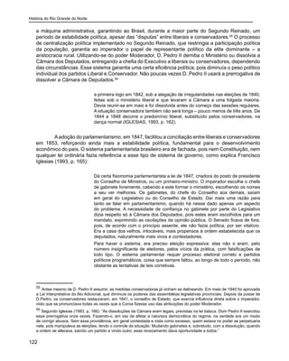 História do Rio Grande do Norte
122
a máquina administrativa, garantindo ao Brasil, durante a maior parte do Segundo Reinado, um
período de estabilidade política, apesar das “disputas” entre liberais e conservadores.55
O processo
de centralização política implementado no Segundo Reinado, que restringia a participação política
da população, garantia ao imperador o papel de representante político da elite dominante – a
aristocracia rural. Utilizando-se do poder Moderador, D. Pedro II demitia o Ministério ou dissolvia a
Câmara dos Deputados, entregando a chefia do Executivo a liberais ou conservadores, dependendo
das circunstâncias. Esse sistema garantia uma certa eficiência política, pois diminuía o peso político
individual dos partidos Liberal e Conservador. Não poucas vezes D. Pedro II usará a prerrogativa de
dissolver a Câmara de Deputados.56
a primeira logo em 1842, sob a alegação de irregularidades nas eleições de 1840,
feitas sob o ministério liberal e que levaram a Câmara a uma folgada maioria.
Devia reunir-se em maio e foi dissolvida antes do começo das sessões regulares.
A situação conservadora também não será longa – pouco menos de três anos. De
1844 a 1848 decorre o predomínio liberal, substituído pelos conservadores, na
dança normal (IGLESIAS, 1993, p. 162).
	 Aadoção do parlamentarismo, em 1847, facilitou a conciliação entre liberais e conservadores
em 1853, reforçando ainda mais a estabilidade política, fundamental para o desenvolvimento
econômico do país. O sistema parlamentarista brasileiro era de fachada, pois nem Constituição, nem
qualquer lei ordinária fazia referência a esse tipo de sistema de governo, como explica Francisco
Iglesias (1993, p. 165):
Dá certa fisionomia parlamentarista a lei de 1847, criadora do posto de presidente
do Conselho de Ministros, ou um primeiro-ministro. O imperador escolhe o chefe
de gabinete livremente, cabendo a este formar o ministério, escolhendo os nomes
a seu ver melhores. Os gabinetes, do chefe do Conselho aos demais, saíam
em geral do Legislativo ou do Conselho de Estado. Daí mais uma razão para
tanto se falar em parlamentarismo, quando há nesse dado apenas um aspecto
do problema. A necessidade de confiança no gabinete por parte do Legislativo
dizia respeito só à Câmara dos Deputados, pois estes eram escolhidos para um
mandato, exprimindo as oscilações da opinião pública. O Senado ficava de fora,
pois, de acordo com o princípio assente, ele não fazia política, por ser vitalício.
Era a casa dos velhos, intocáveis, mais propensos à ordem estabelecida que os
deputados, naturalmente mais vivos e contestadores.
Para haver o sistema, era preciso eleição expressiva: elas não o eram, pelo
número insignificante de eleitores, pelos vícios da prática, com falsificações de
todo tipo. O sistema parlamentar requer processo eleitoral correto e partidos
políticos programáticos, coisa que sempre faltou, ao longo de todo o período, não
obstante as tentativas de leis corretivas.
55
Antes mesmo de D. Pedro II assumir, as medidas conservadoras já vinham se delineando. Em maio de 1840 foi aprovada
a Lei Interpretativa do Ato Adicional, que diminuía os poderes das assembléias legislativas provinciais. Depois da posse de
D.Pedro, os conservadores restauraram, em 1841, o conselho de Estado, que exercia influência direta sobre o imperador,
visto que se pronunciava todas as vezes que a Coroa fizesse uso das atribuições do poder Moderador.
56
Segundo Iglesias (1993, p. 166): “As dissoluções da Câmara eram legais, previstas na lei básica. Dom Pedro II exercitou
essa prerrogativa onze vezes. Fazendo-o, em vez de afetar a natureza democrática do regime, na verdade era um modo
de corrigir abusos. Sem essa providência, em geral contestada e vista como excesso, quem estava no poder se perpetuaria
nele, pois manipulava as eleições, tendo o controle da situação. Mudando gabinetes e, sobretudo, com a dissolução, quando
a ordem se alterava, saindo um partido e vindo outro, esse revezamento dava oportunidade a todos.”
 