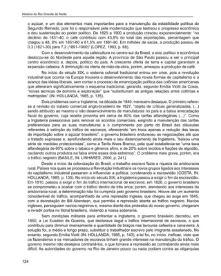 História do Rio Grande do Norte
124
o açúcar, e um dos elementos mais importantes para a manutenção da estabilidade política do
Segundo Reinado, pois foi o responsável pela modernização que lastreou o progresso econômico
e deu sustentação ao poder político. De 1820 a 1900 a produção cresceu exponencialmente: “no
decênio de 1831-40, o café contribuiu com 43,8% do total das exportações, percentagem que
chegou a 48, 8% em 1851-60 e 61,5% em 1881-90. Em milhões de sacas, a produção passou de
0,3 (1821-30) para 7,2 (1891-1900)” (LOPEZ, 1993, p. 68).
	 Com o desenvolvimento da cafeicultura no centro-sul do Brasil, o eixo político e econômico
deslocou-se do Nordeste para aquela região. A província de São Paulo passou a ser o principal
centro econômico e, depois, político do país. A crescente oferta de terra e capital garantiam a
expansão cafeeira. A diminuição da oferta de mão-de-obra, porém, ameaçou a produção de café.
	 No início do século XIX, o sistema colonial tradicional entrou em crise, pois a revolução
industrial que ocorria na Europa trouxera o desenvolvimento das novas formas de capitalismo e o
avanço das idéias liberais, sem contar o processo de emancipação política das colônias americanas
que alteraram significativamente o esquema tradicional, gerando, segundo Emília Viotti da Costa,
“novas técnicas de domínio e exploração” que “substituíram as antigas relações entre colônias e
metrópoles” (IN: HOLLANDA, 1985, p. 135).
	 Dois problemas com a Inglaterra, na década de 1840, merecem destaque. O primeiro refere-
se à revisão do tratado comercial anglo-brasileiro de 1827, “objeto de críticas generalizadas, (...)
sendo atribuído ao mesmo o não desenvolvimento de manufaturas no país e a baixa arrecadação
fiscal do governo, cuja receita provinha em cerca de 80% das tarifas alfandegárias (...)”. Como
a Inglaterra pressionava para renovar os acordos comerciais, exigindo a manutenção das tarifas
preferenciais para as suas manufaturas e o cumprimento por parte do Brasil das cláusulas
referentes à extinção do tráfico de escravos, oferecendo “em troca apenas a redução das taxas
de importação sobre o açúcar brasileiro”, o governo brasileiro endureceu as negociações até que
o tratado expirasse e, aprofundando ainda mais o seu distanciamento da Inglaterra, “baixou uma
série de medidas protecionistas”, como a Tarifa Alves Branco, pela qual estabelecia-se “uma taxa
alfandegária de 60% sobre o tabaco e gêneros afins, e de 20% sobre tecidos e fiações de algodão,
oscilando outros produtos na faixa entre esses dois extremos”. O problema mais grave, porém, era
o tráfico negreiro (BASILE, IN: LINHARES, 2000, p. 241).
Desde o início da colonização do Brasil, o trabalho escravo fazia a riqueza da aristocracia
rural. Países nos quais se processou a Revolução Industrial e os novos grupos ligados aos interesses
do capitalismo industrial passaram a influenciar a política, condenando a escravidão (COSTA, IN:
HOLLANDA, 1985, p. 135). No início do século XIX, a Inglaterra passou a exigir o fim da escravidão.
Em 1810, passou a exigir o fim do tráfico internacional de escravos; em 1826, o governo brasileiro
se comprometeu a acabar com o tráfico dentro de três anos; porém, atendendo aos interesses da
aristocracia rural, a determinação não foi cumprida pelo governo brasileiro. Houve até um aumento
considerável do tráfico, acompanhado de uma repressão inglesa, que chegou ao auge em 1845,
com a decretação do Bill Aberdeen, que permitia a repressão aberta ao tráfico negreiro. Navios
ingleses, perseguiam navios negreiros e, mesmo diante dos protestos do nosso governo, chegaram
a invadir portos no litoral brasileiro, violando a nossa soberania.
	 Sem condições militares para enfrentar a Inglaterra, o governo brasileiro decretou, em
1850, a Lei Eusébio de Queirós, que declarava ilegal o tráfico internacional de escravos, o que
contribuiu para diminuir imensamente a quantidade de braços nas lavouras cafeeira e canavieira. A
solução foi, a médio e longo prazo, substituir o trabalhador escravo pelo imigrante assalariado. No
entanto, segundo Emília Viotti (IN: HOLLANDA, 1985, p. 143), a lei foi, no início, ineficaz, visto que
os fazendeiros e os mercadores de escravos tinham grande interesse na manutenção do tráfico. O
governo mesmo não desejava contrariá-los, o que tornava a repressão ao contrabando ainda mais
difícil. As autoridades do governo no Rio de Janeiro pouco ou nada podiam contra as oligarquias
 