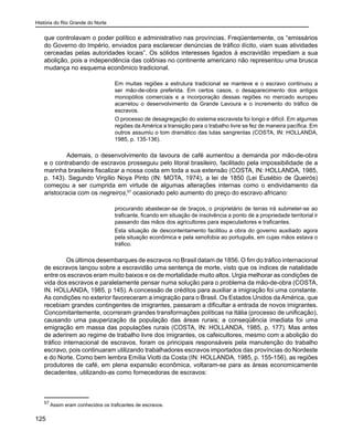 História do Rio Grande do Norte
125
que controlavam o poder político e administrativo nas províncias. Freqüentemente, os “emissários
do Governo do Império, enviados para esclarecer denúncias de tráfico ilícito, viam suas atividades
cerceadas pelas autoridades locais”. Os sólidos interesses ligados à escravidão impediam a sua
abolição, pois a independência das colônias no continente americano não representou uma brusca
mudança no esquema econômico tradicional.
Em muitas regiões a estrutura tradicional se manteve e o escravo continuou a
ser mão-de-obra preferida. Em certos casos, o desaparecimento dos antigos
monopólios comerciais e a incorporação dessas regiões no mercado europeu
acarretou o desenvolvimento da Grande Lavoura e o incremento do tráfico de
escravos.
O processo de desagregação do sistema escravista foi longo e difícil. Em algumas
regiões da América a transição para o trabalho livre se fez de maneira pacífica. Em
outros assumiu o tom dramático das lutas sangrentas (COSTA, IN: HOLLANDA,
1985, p. 135-136).
	 Ademais, o desenvolvimento da lavoura de café aumentou a demanda por mão-de-obra
e o contrabando de escravos prosseguiu pelo litoral brasileiro, facilitado pela impossibilidade de a
marinha brasileira fiscalizar a nossa costa em toda a sua extensão (COSTA, IN: HOLLANDA, 1985,
p. 143). Segundo Virgílio Noya Pinto (IN: MOTA, 1974), a lei de 1850 (Lei Eusébio de Queirós)
começou a ser cumprida em virtude de algumas alterações internas como o endividamento da
aristocracia com os negreiros,57
ocasionado pelo aumento do preço do escravo africano:
procurando abastecer-se de braços, o proprietário de terras irá submeter-se ao
traficante, ficando em situação de insolvência a ponto de a propriedade territorial ir
passando das mãos dos agricultores para especuladores e traficantes.
Esta situação de descontentamento facilitou a obra do governo auxiliado agora
pela situação econômica e pela xenofobia ao português, em cujas mãos estava o
tráfico.
Os últimos desembarques de escravos no Brasil datam de 1856. O fim do tráfico internacional
de escravos lançou sobre a escravidão uma sentença de morte, visto que os índices de natalidade
entre os escravos eram muito baixos e os de mortalidade muito altos. Urgia melhorar as condições de
vida dos escravos e paralelamente pensar numa solução para o problema da mão-de-obra (COSTA,
IN. HOLLANDA, 1985, p 145). A concessão de créditos para auxiliar a imigração foi uma constante.
As condições no exterior favoreceram a imigração para o Brasil. Os Estados Unidos da América, que
recebiam grandes contingentes de imigrantes, passaram a dificultar a entrada de novos imigrantes.
Concomitantemente, ocorreram grandes transformações políticas na Itália (processo de unificação),
causando uma pauperização da população das áreas rurais; a conseqüência imediata foi uma
emigração em massa das populações rurais (COSTA, IN: HOLLANDA, 1985, p. 177). Mas antes
de aderirem ao regime de trabalho livre dos imigrantes, os cafeicultores, mesmo com a abolição do
tráfico internacional de escravos, foram os principais responsáveis pela manutenção do trabalho
escravo, pois continuaram utilizando trabalhadores escravos importados das províncias do Nordeste
e do Norte. Como bem lembra Emília Viotti da Costa (IN: HOLLANDA, 1985, p. 155-156), as regiões
produtores de café, em plena expansão econômica, voltaram-se para as áreas economicamente
decadentes, utilizando-as como fornecedoras de escravos:
57
Assim eram conhecidos os traficantes de escravos.
 