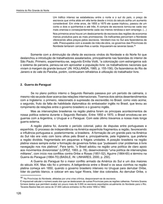 História do Rio Grande do Norte
126
Um tráfico intenso se estabeleceu entre o norte e o sul do país, o preço de
escravos que vinha aliás em alta lenta desde o início do século sofria um aumento
considerável. Em vinte anos, de 1855 a 1875 ele quase triplicou, passou de um
conto a dois e quinhentos e até três. A compra de escravos tornou-se cada vez
mais onerosa e conseqüentemente cada vez menos rendosa e sem emprego. (...)
Nos primeiros anos houve um deslocamento de escravos das regiões de economia
menos produtiva para as mais promissoras. Os traficantes percorriam o Nordeste
oferecendo altos preços pelos escravos. Vendiam-nos no Sul aos fazendeiros de
café. Preocupados com a evasão da mão-de-obra, os governos das Províncias do
Nordeste tentaram cercear-lhes a saída. Impuseram-se severas taxas.58
Somente com a diminuição da oferta de escravos vindos do Nordeste e do Norte foi que
deslanchou a introdução de trabalhadores assalariados, principalmente nas fazendas do interior de
São Paulo. Primeiro, experimentou-se, segundo Emília Viotti, “a colonização com estrangeiros sob
o sistema de parceria, pensou-se em aproveitar a população livre: os trabalhadores nacionais que
viviam à margem da grande lavoura” (IN: HOLLANDA, 1985, p. 155-156). Os fazendeiros do Rio de
Janeiro e do vale do Paraíba, porém, continuaram refratários à utilização do trabalhador livre.
2. Guerra do Paraguai
	 Se no plano político interno o Segundo Reinado passava por um período de calmaria, o
mesmo não se pode dizer acerca das relações internacionais. Tivemos dois sérios desentendimentos
com a Inglaterra: o primeiro, relacionado à supressão da escravidão no Brasil, como visto acima;
o segundo, fruto da falta de habilidade diplomática do embaixador inglês no Brasil, que levou ao
rompimento de relações entre o governo brasileiro e o governo inglês.
	 Mas as intervenções brasileiras na região platina foram os principais acontecimentos de
nossa política externa durante o Segundo Reinado. Entre 1850 e 1870, o Brasil envolveu-se em
guerras com a Argentina, o Uruguai e o Paraguai. Com este último travamos a nossa mais longa
guerra externa.
	 A região platina foi, durante o período colonial, palco de disputas entre portugueses e
espanhóis. O processo de independência na América espanhola fragmentou a região, favorecendo
a influência portuguesa e, posteriormente, a brasileira. A formação de um grande país na América
do Sul não era visto com bons olhos pelo Brasil e, principalmente, pela Inglaterra, que preferia
a região dividida, fragmentada em pequenas e frágeis unidades. A posição brasileira na região
platina visava sempre evitar a formação de governos fortes que “pudessem criar problemas à livre
navegação nos rios platinos”. Para tanto, “o Brasil adotou na região uma política de claro apoio
aos movimentos divisionistas” (LOPEZ, 1993, p. 78), desenvolvendo “uma política de intervenções
militares”, com início nos conflitos contra Oribe e Rosas (1851-52), Aguirre (1864-65) e término na
Guerra do Paraguai (1864-70) (BASILE, IN: LINHARES, 2000, p. 250).
	 A Guerra do Paraguai foi o maior conflito armado da América do Sul e um dos maiores
do século XIX. Mas não foi o primeiro. A beligerância entre o Brasil e os seus vizinhos na região
platina começa em 1850, quando o governo brasileiro interveio no Uruguai para derrubar Oribe,
líder do partido blanco, e colocar em seu lugar Rivera, líder dos colorados. Ao derrubar Oribe, o
58
“As Províncias do Nordeste, afetadas por uma crise crônica, despovoaram-se de escravos.
É impossível calcular o número exato dos que se deslocaram de outras Províncias para as regiões cafeeiras. Ferreira Soares
fornece dados que permitem avaliar em pouco mais de 5.000 os escravos exportados anualmente do Nordeste para o Rio.
Tavares Bastos fala em cerca de 37.000 cativos entrados no Rio entre 1850 e 1862.
 