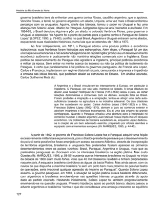 História do Rio Grande do Norte
127
governo brasileiro teve de enfrentar uma guerra contra Rosas, caudilho argentino, que o apoiava.
Vencido Rosas, e tendo no governo argentino um aliado, Urquiza, uma vez mais o Brasil enfrentou
percalços com os uruguaios. Aguirre, chefe dos blancos, tomou o poder no Uruguai e fez uma
aliança com Solano Lopez, ditador do Paraguai. A Argentina ligou-se aos colorados e ao Brasil. Em
1864-65, o Brasil derrubou Aguirre e pôs um aliado, o colorado Venâncio Flores, para governar o
Uruguai. A deposição “de Aguirre foi o ponto de partida para a guerra contra o Paraguai de Solano
Lopez” (LOPEZ, 1993, p. 79-80), conflito no qual Brasil, Argentina e Uruguai entraram como aliados,
esquecendo suas rivalidades históricas, numa luta que se estendeu de 1864 a 1870.
	 Ao ficar independente, em 1811, o Paraguai adotou uma postura política e econômica
isolacionista: suas fronteiras foram fechadas aos estrangeiros. Além disso, o Paraguai foi um dos
únicos países americanos a não aceitar a hegemonia do capital inglês; promoveu um desenvolvimento
econômico autônomo e praticamente não mantinha relações comerciais com a Inglaterra. Essa
política de desenvolvimento do Paraguai não agradava à Inglaterra, principal potência econômica
e militar da época. Sem entrar no mérito acerca do sucesso ou não da política de isolamento do
Paraguai, é certo que paralelamente à tal política os governos paraguaios, de Francia aos Lopez,
Carlos e Francisco, implantaram um regime ditatorial no país, censurando a imprensa e impedindo
a entrada das idéias liberais, que poderiam abalar as estruturas do Estado. Em análise acurada,
Carlos Guilherme Mota diz:
A Argentina e o Brasil vinculavam-se intensamente à Europa, em particular à
Inglaterra. O Paraguai, por seu lado, manteve-se isolado. A longa ditadura do
doutor José Gaspar Rodriguez de Francia (1814-1840) isolou o país, ao cortar
relações diplomáticas e comerciais com os demais, exceção feita ao Brasil.
Foram proibidas a imigração e a emigração, tentou-se atingir uma certa auto-
suficiência baseada na agricultura e na indústria artesanal. Os dois ditadores
que lhe sucederam no poder, Carlos Antônio López (1840-1862) e o filho,
Francisco Solano López (1862-1870), abriram o país ao comércio exterior e
atraíram imigrantes e técnicos estrangeiros. Eis aí uma das origens da grande
conflagração. Quando o Paraguai ensaiou uma abertura para a integração no
comércio mundial, o ditador argentino Juan Manuel Rosas impôs-lhe um bloqueio
econômico. Os problemas de fronteira sucederam-se, enquanto López dedicou-
se à criação de um bem adestrado exército, preparado por oficiais alemães e
equipado com armamentos europeus (IN: MARQUES, 1995, p. 44-45).
	 A partir de 1862, o governo de Francisco Solano Lopez fez o Paraguai adquirir uma feição
excessivamente militarista e expansionista, pois o ditador-presidente pensava que o desenvolvimento
do país só seria possível se fosse arranjado um acesso ao oceano Atlântico, através da incorporação
de territórios argentinos, brasileiros e uruguaios.Tais pretensões fizeram aparecer os primeiros
desentendimentos entre os países vizinhos: Brasil, Paraguai, Argentina e Uruguai, visto que as
pretensões paraguaias se chocavam com os interesses brasileiros na região platina. Max Justo
Guedes (IN: MARQUES, 1995, p. 58-59) sustenta que os interesses brasileiros no Uruguai no início
da década de 1860 eram muito fortes, visto que 40 mil brasileiros residiam e tinham propriedades
naquele país. A esquadra brasileira controlava as águas da bacia Platina. Mas ainda assim, com os
navios de que dispunha a marinha brasileira “e sem um porto bem mais próximo do possível teatro
de operações, seria irracional qualquer agressão do Império ao Paraguai”. Quando Solano Lopez
assumiu o governo paraguaio, em 1862, a situação na região platina estava bastante deteriorada,
com argentinos e brasileiros envolvendo-se nas questões internas uruguaias através do apoio
dado ao partido colorado. Hesitando inicialmente, Solano Lopez foi também progressivamente
envolvendo-se na questão uruguaia. Primeiro hipotecou apoio ao partido blanco, depois passou a
advertir argentinos e brasileiros “contra o que ele considerava uma ameaça crescente ao equilíbrio
 