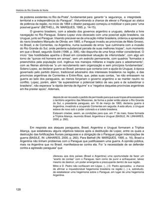 História do Rio Grande do Norte
128
de poderes existentes no Rio da Prata”, fundamental para garantir “a segurança, a integridade
territorial e a independência do Paraguai”. Vislumbrando a chance de elevar o Paraguai ao status
de potência da região, no início de 1864 o ditador paraguaio começou a mobilizar o país para “uma
possível guerra” (BETHELL, IN: MARQUES, 1995, p. 14-15).
O governo brasileiro, com a adesão dos governos argentino e uruguaio, defendia a livre
navegação no Rio Paraguai. Solano Lopez vivia obcecado com uma possível ação brasileira, via
Uruguai, junto ao Paraguai. Visando precaver-se de uma ação militar brasileira, ordenou a apreensão
do navio brasileiro Marquês de Olinda; em 1865, o Paraguai invadiu as províncias de Mato Grosso,
no Brasil, e de Corrientes, na Argentina, numa sucessão de erros “que culminaria com a invasão
do Rio Grande do Sul, onde perderia substancial parcela de suas melhores tropas”, num momento
em que o Brasil, segundo Sodré (1998, p. 306), não dispunha de uma força militar considerável. O
início “das hostilidades apanha o Brasil em considerável situação de inferioridade”, com algo em
torno de “quinze mil homens em armas”, sem um exército permanente, com quadros “formados e
preenchidos pela população civil, ingênua nos manejos militares e inapta para o adestramento”,
com as fileiras abrindo-se “a um recrutamento sem organização e sem princípios fundamentais”.
Solano Lopez, ao declarar guerra ao Brasil, pensava que contaria com a ajuda do Uruguai, à época
governado pelo partido blanco, tradicional adversário dos interesses brasileiros na região, e das
províncias argentinas de Corrientes e Entre-Rios, que, pelas suas contas, “se não entrassem na
guerra ao lado dos paraguaios, ao menos forçariam o governo argentino a se manter neutro no
conflito. Lopez, porém, além “de superestimar o potencial bélico de seu país e de subestimar o
brasileira”, não esperava “a rápida derrota de Aguirre” e a “negativa daquelas províncias argentinas
em lhe prestar apoio”. Ademais,
depoisdeverrecusadoopedidodepermissãoparaquesuastropasatravessassem
o território argentino das Missiones, de forma a poder então atacar o Rio Grande
do Sul, o presidente paraguaio, em 18 de março de 1865, declarou guerra à
Argentina, invadindo e ocupando Corrientes em seguida. A esta altura, o Uruguai
estava de novo sob o poder colorado e a tutela brasileira.
Estavam criadas, assim, as condições para que, em 1º de maio, fosse formada
a Tríplice Aliança, reunindo Brasil, Argentina e Uruguai (BASILE, IN: LINHARES,
2000, p. 260).
Em resposta aos ataques paraguaios, Brasil, Argentina e Uruguai formaram a Tríplice
Aliança, que estabeleceu alguns objetivos básicos após a destituição de Lopez, entre os quais a
destruição das fortificações fluviais paraguaias e a obrigação de o Paraguai pagar indenizações de
guerra (BASILE, IN: LINHARES, 2000, p. 260). Para Bethell (IN: MARQUES, 1995, p. 16), Brasil e
Argentina não tinham problemas com o Paraguai que justificassem uma guerra. A opinião pública,
mais na Argentina que no Brasil, manifestava-se contra ela. Foi “a necessidade de se defender
contra a agressão paraguaia” que
ofereceu aos dois países (Brasil e Argentina) uma oportunidade de fazer um
“acerto de contas” com o Paraguai, bem como de punir e enfraquecer, talvez
mesmo de destruir, um poder emergente e preocupante dentro de sua região.
Mitre e D. Pedro não confiavam em López. (...) D. Pedro aproveitou a chance
de afirmar a inquestionável hegemonia brasileira na região (...) e, sobretudo,
de estabelecer uma hegemonia sobre o Paraguai, em lugar de uma hegemonia
Argentina.
	
 