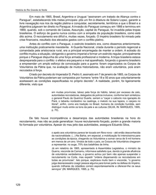História do Rio Grande do Norte
129
	 Em maio de 1865, Brasil, Argentina e Uruguai “assinaram um tratado de Aliança contra o
Paraguai”, estabelecendo três metas principais: pôs um fim à ditadura de Solano Lopez, garantir a
livre navegação nos rios da região platina e conquistar, secretamente, territórios a que o Brasil e a
Argentina julgavam ter direito no Paraguai. A invasão do Paraguai começou em 1866 e terminou em
1869, quando, sob o comando de Caxias, Assunção, capital do Paraguai, foi invadida pelas tropas
brasileiras. O esforço de guerra nunca contou com a simpatia da população brasileira, como está
dito acima. O recrutamento era difícil e, muitas vezes, forçado. O Império brasileiro foi minado pela
crise financeira, resultado dos elevados gastos com o conflito platino.
	 Antes do conflito com o Paraguai, o exército brasileiro era, como dissemos anteriormente,
uma instituição praticamente inexistente. A Guarda Nacional, criada durante o período regencial e
comandada pela aristocracia rural, era a principal encarregada de manter a ordem. A eclosão do
conflito mudou a situação, obrigando o governo imperial a formar um exército regular, principalmente
porque o Paraguai dispunha de uma força armada profissional e moderna. A tropa brasileira estava
despreparada para o conflito: o efetivo era pequeno e mal aparelhado, forçando o governo brasileiro
a empreender um amplo esforço de convocação para a guerra: foram organizados os Corpos de
Voluntários da Pátria que, na avaliação de muitos historiadores, não eram voluntários, pois eram
recrutados à força.
Criado por decreto do Imperador D. Pedro II, assinado em 7 de janeiro de 1865, os Corpos de
Voluntários da Pátria poderiam ser compostos por homens “entre 18 e 50 anos que voluntariamente
aceitassem as condições especificadas no próprio decreto”. A realidade, porém, foi ligeiramente
diferente, visto que
em muitas províncias, talvez pela força do hábito, talvez por excesso de zelo,
autoridades recrutadoras, delegados de polícia inclusive, conforme bem sintetizou
o general Paulo de Queriroz Duarte, saíram a “caçar o caboclo nos igarapés do
Pará, o tabaréu nordestino na caatinga, o matuto na sua tapera, o caiçara no
litoral”, enfim, como era tradição no Brasil, homens de condição humilde, sem
distinguir muito entre os tons da pele e as culturas (SILVA, IN: MARQUES, 1995,
p. 70).
De fato houve incompetência e desarranjos das autoridades brasileiras na hora do
recrutamento, mas não se pode generalizar: houve recrutamento forçado, porém a grande maioria
foi formada por voluntários. Apesar do mau jeito das autoridades, assegura Eduardo Silva,
o apelo aos voluntários parece ter tocado em fibra nova – até então desconhecida
da nacionalidade. (...) Na Bahia, em especial, a mobilização foi intensíssima para
as condições da época, chegando os Voluntários a somar cerca de 9 mil homens
em menos de um ano. Vindos de todo o país, os Corpos de Voluntários chegaram
a representar, no auge, 75% dos batalhões de linha.
Já em relatório de 1865, apresentado à Assembléia Legislativa, o ministro da
Guerra, visconde de Camamu, informava satisfeito que, devido à grande afluência
de voluntários verdadeiros, o governo achou por bem não apenas suspender o
recrutamento na Corte, mas expedir “ordens dispensando os recrutadores em
todas as províncias”. Isto porque, explicava muito bem o visconde, “o governo
julga desnecessário coagir pessoa alguma para tomar parte na defesa do Império,
quando milhares de cidadãos correm espontaneamente a oferecer-lhe os seus
serviços” (IN: MARQUES, 1995, p. 70)
 