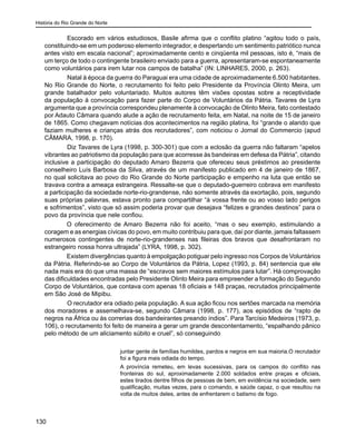 História do Rio Grande do Norte
130
	 Escorado em vários estudiosos, Basile afirma que o conflito platino “agitou todo o país,
constituindo-se em um poderoso elemento integrador, e despertando um sentimento patriótico nunca
antes visto em escala nacional”; aproximadamente cento e cinqüenta mil pessoas, isto é, “mais de
um terço de todo o contingente brasileiro enviado para a guerra, apresentaram-se espontaneamente
como voluntários para irem lutar nos campos de batalha” (IN: LINHARES, 2000, p. 263).
	 Natal à época da guerra do Paraguai era uma cidade de aproximadamente 6.500 habitantes.
No Rio Grande do Norte, o recrutamento foi feito pelo Presidente da Província Olinto Meira, um
grande batalhador pelo voluntariado. Muitos autores têm visões opostas sobre a receptividade
da população à convocação para fazer parte do Corpo de Voluntários da Pátria. Tavares de Lyra
argumenta que a província correspondeu plenamente à convocação de Olinto Meira, fato contestado
por Adauto Câmara quando alude a ação de recrutamento feita, em Natal, na noite de 15 de janeiro
de 1865. Como chegavam notícias dos acontecimentos na região platina, foi “grande o alarido que
faziam mulheres e crianças atrás dos recrutadores”, com noticiou o Jornal do Commercio (apud
CÂMARA, 1998, p. 170).
	 Diz Tavares de Lyra (1998, p. 300-301) que com a eclosão da guerra não faltaram “apelos
vibrantes ao patriotismo da população para que acorresse às bandeiras em defesa da Pátria”, citando
inclusive a participação do deputado Amaro Bezerra que ofereceu seus préstimos ao presidente
conselheiro Luís Barbosa da Silva, através de um manifesto publicado em 4 de janeiro de 1867,
no qual solicitava ao povo do Rio Grande do Norte participação e empenho na luta que então se
travava contra a ameaça estrangeira. Ressalte-se que o deputado-guerreiro cobrava em manifesto
a participação da sociedade norte-rio-grandense, não somente através da exortação, pois, segundo
suas próprias palavras, estava pronto para compartilhar “à vossa frente ou ao vosso lado perigos
e sofrimentos”, visto que só assim poderia provar que desejava “felizes e grandes destinos” para o
povo da província que nele confiou.
O oferecimento de Amaro Bezerra não foi aceito, “mas o seu exemplo, estimulando a
coragem e as energias cívicas do povo, em muito contribuiu para que, daí por diante, jamais faltassem
numerosos contingentes de norte-rio-grandenses nas fileiras dos bravos que desafrontaram no
estrangeiro nossa honra ultrajada” (LYRA, 1998, p. 302).
Existem divergências quanto à empolgação potiguar pelo ingresso nos Corpos de Voluntários
da Pátria. Referindo-se ao Corpo de Voluntários da Pátria, Lopez (1993, p. 84) sentencia que ele
nada mais era do que uma massa de “escravos sem maiores estímulos para lutar”. Há comprovação
das dificuldades encontradas pelo Presidente Olinto Meira para empreender a formação do Segundo
Corpo de Voluntários, que contava com apenas 18 oficiais e 148 praças, recrutados principalmente
em São José de Mipibu.
	 O recrutador era odiado pela população. A sua ação ficou nos sertões marcada na memória
dos moradores e assemelhava-se, segundo Câmara (1998, p. 177), aos episódios de “rapto de
negros na África ou às correrias dos bandeirantes preando índios”. Para Tarcísio Medeiros (1973, p.
106), o recrutamento foi feito de maneira a gerar um grande descontentamento, “espalhando pânico
pelo método de um aliciamento súbito e cruel”, só conseguindo
juntar gente de famílias humildes, pardos e negros em sua maioria.O recrutador
foi a figura mais odiada do tempo.
A província remeteu, em levas sucessivas, para os campos do conflito nas
fronteiras do sul, aproximadamente 2.000 soldados entre praças e oficiais,
estes tirados dentre filhos de pessoas de bem, em evidência na sociedade, sem
qualificação, muitas vezes, para o comando, e saúde capaz, o que resultou na
volta de muitos deles, antes de enfrentarem o batismo de fogo.
 