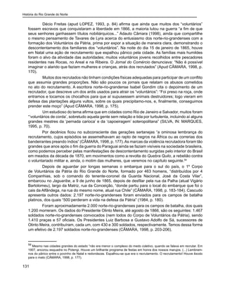 História do Rio Grande do Norte
131
	 Décio Freitas (apud LOPEZ, 1993, p. 84) afirma que ainda que muitos dos “voluntários”
fossem escravos que conquistaram a liberdade em 1866, a maioria lutou na guerra “a fim de que
seus senhores ganhassem títulos nobiliárquicos...” Adauto Câmara (1998), ainda que compartilhe
o mesmo pensamento de Tavares de Lyra acerca do entusiasmo dos norte-rio-grandenses com a
formação dos Voluntários da Pátria, prima por expor a situação de maneira clara, demonstrando o
descontentamento dos familiares dos “voluntários”. Na noite do dia 15 de janeiro de 1865, houve
em Natal uma ação de recrutamento que espalhou pânico pela cidade. As famílias mais humildes
foram o alvo da atividade das autoridades; muitos voluntários jovens recolhidos entre pescadores
residentes nas Rocas, no Areal e na Ribeira. O Jornal do Comércio denunciava: “Não é possível
imaginar o alarido que faziam mulheres e crianças, atrás dos recrutados” (Apud CÂMARA, 1998, p.
170).
	 Muitos dos recrutados não tinham condições físicas adequadas para participar de um conflito
que assumia grandes proporções. Não são poucos os jornais que relatam os abusos cometidos
no ato do recrutamento. A escritora norte-rio-grandense Isabel Gondim cita o depoimento de um
recrutador, que descreve um dos ardis usados para atrair os “voluntários”: “Foi preso na roça, onde
entramos e tocamos os chocalhos para que aí supusessem animais destruidores; logo vieram em
defesa das plantações alguns vultos, sobre os quais precipitamo-nos, e, finalmente, conseguimos
prender este moço” (Apud CÂMARA, 1998, p. 175).
	 Um estudioso do tema afirma que em cidades como Rio de Janeiro e Salvador, muitos foram
“‘voluntários de corda’, sobretudo aquela gente sem relação e tida por turbulenta, incluindo aí alguns
grandes mestres da ‘pernada carioca’ e da ‘capoeiragem’ soteropolitana” (SILVA, IN: MARQUES,
1995, p. 70).
Por decênios ficou no subconsciente das gerações sertanejas “a ominosa lembrança do
recrutamento, cujos episódios se assemelhavam ao rapto de negros na África ou as correrias dos
bandeirantes preando índios” (CÂMARA, 1998, p. 177).As marcas da violência recrutadora foram tão
grandes que anos após o fim da guerra do Paraguai ainda se faziam visíveis na sociedade brasileira,
como podemos perceber pelas manifestações de descontentamento surgidas pelo interior do Brasil
em meados da década de 1870, em movimentos como a revolta do Quebra Quilo, a rebelião contra
o voluntariado militar e, ainda, o motim das mulheres, que veremos no capítulo seguinte.59
Depois de aguardar por longas semanas o embarque para o sul do país, o 1º Corpo
de Voluntários da Pátria do Rio Grande do Norte, formado por 463 homens, “distribuídos por 4
Companhias, sob o comando do tenente-coronel da Guarda Nacional, José da Costa Vilar”,
embarcou no Jaguaribe, a 9 de junho de 1865, depois de desfilar pela rua da Palha (atual Vigário
Bartolomeu), largo da Matriz, rua da Conceição, “donde partiu para o local do embarque que foi o
cais da Alfândega, na rua do mesmo nome, atual rua Chile” (CÂMARA, 1998, p. 183-184). Cascudo
apresenta outros dados: 2.197 norte-rio-grandenses foram enviados para os campos de batalha
platinos, dos quais “500 perderam a vida na defesa da Pátria” (1984, p. 180).
Foram aproximadamente 2.000 norte-rio-grandenses para os campos de batalha, dos quais
1.200 morreram. Os dados do Presidente Olinto Meira, até agosto de 1866, são os seguintes: 1.467
soldados norte-rio-grandenses convocados (nem todos do Corpo de Voluntários da Pátria), sendo
1.410 praças e 57 oficiais. Os Presidentes Luiz Barbosa e Gustavo Adolfo de Sá, sucessores de
Olinto Meira, contribuíram, cada um, com 430 e 300 soldados, respectivamente. Temos dessa forma
um efetivo de 2.197 soldados norte-rio-grandenses (CÃMARA, 1998, p. 203-206).
59
Mesmo nas cidades grandes do estado “não era menor o complexo do medo coletivo, quando se falava em recrutar. Em
1907, ancorou esquadra no Potengi. Houve um brilhante programa de festas em honra dos nossos marujos. (...) Lembram-
nos do pânico entre o povinho de Natal e redondezas. Espalhou-se que era o recrutamento. O recrutamento! Houve êxodo
para o mato (CÂMARA, 1998, p. 177).
 
