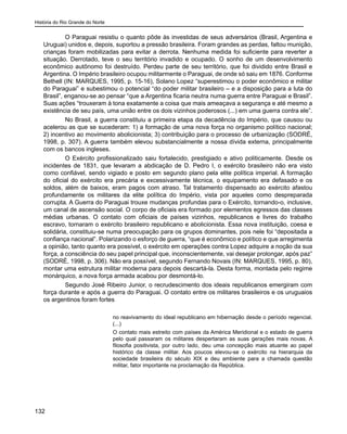 História do Rio Grande do Norte
132
O Paraguai resistiu o quanto pôde às investidas de seus adversários (Brasil, Argentina e
Uruguai) unidos e, depois, suportou a pressão brasileira. Foram grandes as perdas, faltou munição,
crianças foram mobilizadas para evitar a derrota. Nenhuma medida foi suficiente para reverter a
situação. Derrotado, teve o seu território invadido e ocupado. O sonho de um desenvolvimento
econômico autônomo foi destruído. Perdeu parte de seu território, que foi dividido entre Brasil e
Argentina. O Império brasileiro ocupou militarmente o Paraguai, de onde só saiu em 1876. Conforme
Bethell (IN: MARQUES, 1995, p. 15-16), Solano Lopez “superestimou o poder econômico e militar
do Paraguai” e subestimou o potencial “do poder militar brasileiro – e a disposição para a luta do
Brasil”, enganou-se ao pensar “que a Argentina ficaria neutra numa guerra entre Paraguai e Brasil”.
Suas ações “trouxeram à tona exatamente a coisa que mais ameaçava a segurança e até mesmo a
existência de seu país, uma união entre os dois vizinhos poderosos (...) em uma guerra contra ele”.
No Brasil, a guerra constituiu a primeira etapa da decadência do Império, que causou ou
acelerou as que se sucederam: 1) a formação de uma nova força no organismo político nacional;
2) incentivo ao movimento abolicionista; 3) contribuição para o processo de urbanização (SODRÉ,
1998, p. 307). A guerra também elevou substancialmente a nossa dívida externa, principalmente
com os bancos ingleses.
O Exército profissionalizado saiu fortalecido, prestigiado e ativo politicamente. Desde os
incidentes de 1831, que levaram a abdicação de D. Pedro I, o exército brasileiro não era visto
como confiável, sendo vigiado e posto em segundo plano pela elite política imperial. A formação
do oficial do exército era precária e excessivamente técnica, o equipamento era defasado e os
soldos, além de baixos, eram pagos com atraso. Tal tratamento dispensado ao exército afastou
profundamente os militares da elite política do Império, vista por aqueles como despreparada
corrupta. A Guerra do Paraguai trouxe mudanças profundas para o Exército, tornando-o, inclusive,
um canal de ascensão social. O corpo de oficiais era formado por elementos egressos das classes
médias urbanas. O contato com oficiais de países vizinhos, republicanos e livres do trabalho
escravo, tornaram o exército brasileiro republicano e abolicionista. Essa nova instituição, coesa e
solidária, constituiu-se numa preocupação para os grupos dominantes, pois nele foi “depositada a
confiança nacional”. Polarizando o esforço de guerra, “que é econômico e político e que arregimenta
a opinião, tanto quanto era possível, o exército em operações contra Lopez adquire a noção da sua
força, a consciência do seu papel principal que, inconscientemente, vai desejar prolongar, após paz”
(SODRÉ, 1998, p. 306). Não era possível, segundo Fernando Novais (IN: MARQUES, 1995, p. 80),
montar uma estrutura militar moderna para depois descartá-la. Desta forma, montada pelo regime
monárquico, a nova força armada acabou por desmontá-lo.
Segundo José Ribeiro Junior, o recrudescimento dos ideais republicanos emergiram com
força durante e após a guerra do Paraguai. O contato entre os militares brasileiros e os uruguaios
os argentinos foram fortes
no reavivamento do ideal republicano em hibernação desde o período regencial.
(...)
O contato mais estreito com países da América Meridional e o estado de guerra
pelo qual passaram os militares despertaram as suas gerações mais novas. A
filosofia positivista, por outro lado, deu uma concepção mais atuante ao papel
histórico da classe militar. Aos poucos elevou-se o exército na hierarquia da
sociedade brasileira do século XIX e deu ambiente para a chamada questão
militar, fator importante na proclamação da República.
 