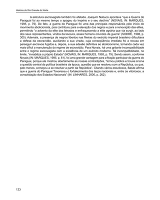 História do Rio Grande do Norte
133
A estrutura escravagista também foi afetada. Joaquim Nabuco apontava “que a Guerra do
Paraguai foi ao mesmo tempo o apogeu do Império e o seu declínio” (NOVAIS, IN: MARQUES,
1995, p. 79). De fato, a guerra do Paraguai foi uma das principais responsáveis pelo início do
movimento abolicionista, pois contribuiu para a elevação dos negros e para a renovação das elites,
permitindo “o advento da elite dos letrados e enfraquecendo a elite agrária que via surgir, ao lado
dos seus representantes, vindos da lavoura, esses homens oriundos da guerra” (SODRÉ, 1998, p.
305). Ademais, a presença de negros libertos nas fileiras do exército imperial brasileiro dificultava
a defesa da escravidão, auxiliando a sua virada, cuja conseqüência imediata foi a recusa em
perseguir escravos fugidos e, depois, a sua adesão definitiva ao abolicionismo, tornando cada vez
mais difícil a manutenção do regime de escravidão. Para Novais, há uma gritante incompatibilidade
entre o regime escravagista com a existência de um exército moderno. Tal incompatibilidade, no
limite, “inviabiliza o próprio Estado” (NOVAIS, IN: MARQUES, 1995, p. 79). Sendo assim, conforme
Novais (IN: MARQUES, 1995, p. 81), foi uma grande vantagem para a Nação participar da guerra do
Paraguai, porque ela mostrou abertamente as nossas contradições, “tornou pública e trouxe à tona
a questão central da política brasileira da época, questão que se resolveu com a República, ou que,
pelo menos, começou a se resolver a partir da República”. Citando vários estudiosos, Basile afirma
que a guerra do Paraguai “favoreceu o fortalecimento dos laços nacionais e, entre os vitoriosos, a
consolidação dos Estados Nacionais” (IN: LINHARES, 2000, p. 262).
 