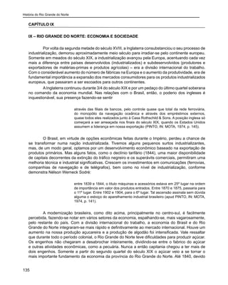 História do Rio Grande do Norte
135
CAPÍTULO IX
IX – RIO GRANDE DO NORTE: ECONOMIA E SOCIEDADE
	 Por volta da segunda metade do século XVIII, a Inglaterra consubstanciou o seu processo de
industrialização, demorou aproximadamente meio século para irradiar-se pelo continente europeu.
Somente em meados do século XIX, a industrialização avançou pela Europa, acentuando cada vez
mais a diferença entre países desenvolvidos (industrializados) e subdesenvolvidos (produtores e
exportadores de matérias-primas e produtos agrícolas) – era a divisão internacional do trabalho.
Com o considerável aumento do número de fábricas na Europa e o aumento da produtividade, era de
fundamental importância a expansão dos mercados consumidores para os produtos industrializados
europeus, que passaram a ser escoados para outros continentes.
	 A Inglaterra continuou durante 3/4 do século XIX e por um pedaço do último quartel soberana
no comando da economia mundial. Nas relações com o Brasil, então, o poderio dos ingleses é
inquestionável, sua presença fazendo-se sentir
através das filiais de bancos, pelo controle quase que total da rede ferroviária,
do monopólio da navegação oceânica e através dos empréstimos externos,
quase todos eles realizados junto à Casa Rothschild & Sons. A posição inglesa só
começará a ser ameaçada nos finais do século XIX, quando os Estados Unidos
assumem a liderança em nossa exportação (PINTO, IN: MOTA, 1974, p. 145).
	 O Brasil, em virtude de opções econômicas feitas durante o Império, perdeu a chance de
se transformar numa nação industrializada. Tivemos alguns pequenos surtos industrializantes,
mas, de um modo geral, optamos por um desenvolvimento econômico baseado na exportação de
produtos primários. Mas alguns fatos, como o declínio tarifário (1844), uma maior disponibilidade
de capitais decorrentes da extinção do tráfico negreiro e os superávits comerciais, permitiram uma
melhoria técnica e industrial significativas. Crescem os investimentos em comunicações (ferrovias,
companhias de navegação e de telégrafos), bem como no nível de industrialização, conforme
demonstra Nélson Werneck Sodré:
entre 1839 e 1844, o título máquinas e acessórios estava em 25º lugar na ordem
de importância em valor dos produtos entrados. Entre 1870 e 1875, passaria para
o 11º lugar. Entre 1902 e 1904, para o 6º lugar. Tal ascensão assinala sem dúvida
alguma o esboço do aparelhamento industrial brasileiro (apud PINTO, IN: MOTA,
1974, p. 141).
	 A modernização brasileira, como dito acima, principalmente no centro-sul, é facilmente
percebida, fazendo-se notar em vários setores da economia, espalhando-se, mais vagarosamente,
pelo restante do país. Com a divisão internacional do trabalho, a economia do Brasil e do Rio
Grande do Norte integraram-se mais rápido e definitivamente ao mercado internacional. Houve um
aumento na nossa produção açucareira e a produção de algodão foi intensificada. Vale ressaltar
que durante todo o período colonial, o Rio Grande do Norte teve dificuldades para produzir açúcar.
Os engenhos não chegaram a desabrochar inteiramente, dividindo-se entre o fabrico do açúcar
e outras atividades econômicas, como a pecuária. Nunca a então capitania chegou a ter mais de
dois engenhos. Somente a partir do segundo quartel do século XIX o açúcar veio a se tornar o
mais importante fundamento da economia da província do Rio Grande do Norte. Até 1840, devido
 