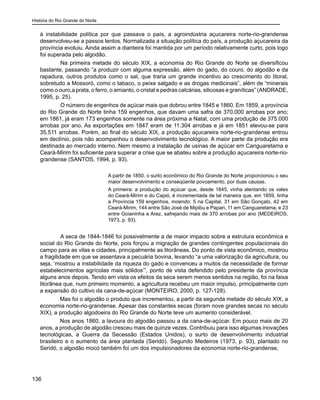 História do Rio Grande do Norte
136
à instabilidade política por que passava o país, a agroindústria açucareira norte-rio-grandense
desenvolveu-se a passos lentos. Normalizada a situação política do país, a produção açucareira da
província evoluiu. Ainda assim a dianteira foi mantida por um período relativamente curto, pois logo
foi superada pelo algodão.
	 Na primeira metade do século XIX, a economia do Rio Grande do Norte se diversificou
bastante, passando “a produzir com alguma expressão, além do gado, do couro, do algodão e da
rapadura, outros produtos como o sal, que traria um grande incentivo ao crescimento do litoral,
sobretudo a Mossoró, como o tabaco, o peixe salgado e as drogas medicinais”, além de “minerais
como o ouro,a prata, o ferro, o amianto, o cristal e pedras calcárias, silicosas e graníticas” (ANDRADE,
1995, p. 25).
	 O número de engenhos de açúcar mais que dobrou entre 1845 e 1860. Em 1859, a província
do Rio Grande do Norte tinha 159 engenhos, que davam uma safra de 370.000 arrobas por ano;
em 1861, já eram 173 engenhos somente na área próxima a Natal, com uma produção de 375.000
arrobas por ano. As exportações em 1847 eram de 11.304 arrobas e já em 1851 elevou-se para
35.511 arrobas. Porém, ao final do século XIX, a produção açucareira norte-rio-grandense entrou
em declínio, pois não acompanhou o desenvolvimento tecnológico. A maior parte da produção era
destinada ao mercado interno. Nem mesmo a instalação de usinas de açúcar em Canguaretama e
Ceará-Mirim foi suficiente para superar a crise que se abateu sobre a produção açucareira norte-rio-
grandense (SANTOS, 1994, p. 93).
A partir de 1850, o surto econômico do Rio Grande do Norte proporcionou o seu
maior desenvolvimento e conseqüente povoamento, por duas causas.
A primeira: a produção do açúcar que, desde 1845, vinha alentando os vales
do Ceará-Mirim e do Capió, é incrementada de tal maneira que, em 1859, tinha
a Província 159 engenhos, moendo: 5 na Capital, 31 em São Gonçalo, 42 em
Ceará-Mirim, 144 entre São José de Mipibu e Papari, 11 em Canguaretama, e 23
entre Goianinha e Arez, safrejando mais de 370 arrobas por ano (MEDEIROS,
1973, p. 93).
	 A seca de 1844-1846 foi possivelmente a de maior impacto sobre a estrutura econômica e
social do Rio Grande do Norte, pois forçou a migração de grandes contingentes populacionais do
campo para as vilas e cidades, principalmente as litorâneas. Do ponto de vista econômico, mostrou
a fragilidade em que se assentava a pecuária bovina, levando “a uma valorização da agricultura, ou
seja, ‘mostrou a instabilidade da riqueza do gado e convenceu a muitos da necessidade de formar
estabelecimentos agrícolas mais sólidos’”, ponto de vista defendido pelo presidente da província
alguns anos depois. Tendo em vista os efeitos da seca serem menos sentidos na região, foi na faixa
litorânea que, num primeiro momento, a agricultura recebeu um maior impulso, principalmente com
a expansão do cultivo da cana-de-açúcar (MONTEIRO, 2000, p. 127-128).
Mas foi o algodão o produto que incrementou, a partir da segunda metade do século XIX, a
economia norte-rio-grandense. Apesar das constantes secas (foram nove grandes secas no século
XIX), a produção algodoeira do Rio Grande do Norte teve um aumento considerável.
Nos anos 1860, a lavoura do algodão passou a da cana-de-açúcar. Em pouco mais de 20
anos, a produção de algodão cresceu mais de quinze vezes. Contribuiu para isso algumas inovações
tecnológicas, a Guerra da Secessão (Estados Unidos), o surto de desenvolvimento industrial
brasileiro e o aumento da área plantada (Seridó). Segundo Medeiros (1973, p. 93), plantado no
Seridó, o algodão mocó também foi um dos impulsionadores da economia norte-rio-grandense,
 