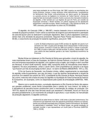 História do Rio Grande do Norte
137
pela larga aceitação de sua fibra longa. Até 1865, superou as exportações dos
outros produtos, porque o preço alcançou cifras astronômicas, conseqüência
do fechamento das fontes norte-americanas em plena guerra de Secessão
e a grande procura na Inglaterra no momento da “cotton famine”, oriunda da
segunda fase da revolução industrial. Ilustra a procura dos mercados brasileiros
de algodão, o fato narrado por Luiz Agassiz de que em Paris, por ocasião da
Exposição Universal, o Brasil recebeu um prêmio especial por ter abastecido
largamente o mercado europeu. Nesta contribuição, o Rio Grande do Norte, em
1865, arrecadou pela exportação na ordem de 270.5000$000.
	 O algodão, diz Cascudo (1984, p. 386-387), cresceu baseado única e exclusivamente na
vontade do pequeno produtor. Foram vários os senhores de engenho que abandonaram a plantação
da cana-de-açúcar para se dedicarem à produção algodoeira. Mas a cultura algodoeira continuou
sendo mais uma atividade de pequenos produtores. Segundo Paulo Pereira dos Santos (1994, p.
94-95), o crescimento da produção foi bastante significativa, pois já em 1848
o porto de Natal embarcava quase 6.000 arrobas de algodão em pluma num
semestre. Em 1851, só pelo porto de Natal, foram despachadas 13.528 arrobas
desse produto. Contudo é a partir de 1860 que começa a crescer a produção.
Em 1866, já subia a safra para 140.000 arrobas. E passou, desde então, a ser
uma cultura de área bastante grande e de maior importância econômica da
Província.
Muitas firmas se instalaram no Rio Grande do Norte para aproveitar o boom do algodão. As
mais importantes foram a Casa de Guarapes, de Fabrício Gomes Pedroza, e a Ulrich J. Graff. Esta
era uma empresa exportadora de algodão, com capitais suíço e inglês, que chegou a abrir uma filial
em Mossoró. A Ulrich Graff mantinha, desde 1860, transporte direto de mercadorias entre Natal e
Inglaterra. Os seus proprietários, Johan e Jacob Ulrich, eram proprietários da campina e da lagoa
“que ficavam por trás da atual Igreja do Bom Jesus”, no bairro da Ribeira (MEDEIROS, 1973, p. 93).
O fim da Guerra da Secessão, nos Estados Unidos, refletiu negativamente na exportação
do algodão norte-rio-grandense, que caiu de preço, o que fez declinar sensivelmente a receita da
província. Em relatório de outubro de 1872, o presidente do Rio Grande do Norte, Henrique Pereira
de Lucena, indica ter sido a baixa do preço do algodão e a liquidação da Casa Comercial de Fabrício
& Companhia, em Guarapes, como os responsáveis pela queda da arrecadação (SANTOS, 1994,
p. 95).
Mesmo com a queda de preço, a produção algodoeira no Rio Grande do Norte não passou
por grandes problemas; novas terras incorporadas para o plantio do “ouro branco” do sertão e
a decadência da pecuária bovina contribuíram para a manutenção do estágio de produção. Em
1877-79, depois de uma das mais terríveis secas que assolaram o Nordeste, houve um recuo da
pecuária paralelamente a um movimento de proteção à agricultura, o que resultou na manutenção
da produção algodoeira. O algodão continuou
espalhando-se pelas terras do interior, onde antes a pecuária predominava. Era
uma lavoura que dependia muito dos pequenos produtores (meeiros na maioria),
sendo sua produção exportada para a Paraíba, Ceará e Pernambuco. No Seridó,
foi selecionada a variedade “mocó” de fibras longas, de grande aceitação no
mercado mundial, o que representava um trunfo para a Província (SANTOS,
1994, p. 95-96).
 