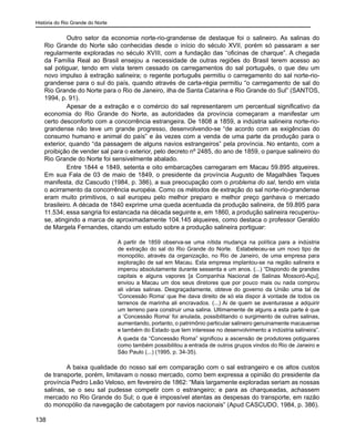 História do Rio Grande do Norte
138
Outro setor da economia norte-rio-grandense de destaque foi o salineiro. As salinas do
Rio Grande do Norte são conhecidas desde o início do século XVII, porém só passaram a ser
regularmente exploradas no século XVIII, com a fundação das “oficinas de charque”. A chegada
da Família Real ao Brasil ensejou a necessidade de outras regiões do Brasil terem acesso ao
sal potiguar, tendo em vista terem cessado os carregamentos do sal português, o que deu um
novo impulso à extração salineira; o regente português permitiu o carregamento do sal norte-rio-
grandense para o sul do país, quando através de carta-régia permitiu “o carregamento de sal do
Rio Grande do Norte para o Rio de Janeiro, ilha de Santa Catarina e Rio Grande do Sul” (SANTOS,
1994, p. 91).
Apesar de a extração e o comércio do sal representarem um percentual significativo da
economia do Rio Grande do Norte, as autoridades da província começaram a manifestar um
certo desconforto com a concorrência estrangeira. De 1808 a 1859, a indústria salineira norte-rio-
grandense não teve um grande progresso, desenvolvendo-se “de acordo com as exigências do
consumo humano e animal do país” e às vezes com a venda de uma parte da produção para o
exterior, quando “da passagem de alguns navios estrangeiros” pela província. No entanto, com a
proibição de vender sal para o exterior, pelo decreto nº 2485, do ano de 1859, o parque salineiro do
Rio Grande do Norte foi sensivelmente abalado.
Entre 1844 e 1849, setenta e oito embarcações carregaram em Macau 59.895 alqueires.
Em sua Fala de 03 de maio de 1849, o presidente da província Augusto de Magalhães Taques
manifesta, diz Cascudo (1984, p. 386), a sua preocupação com o problema do sal, tendo em vista
o acirramento da concorrência européia. Como os métodos de extração do sal norte-rio-grandense
eram muito primitivos, o sal europeu pelo melhor preparo e melhor preço ganhava o mercado
brasileiro. A década de 1840 exprime uma queda acentuada da produção salineira, de 59.895 para
11.534; essa sangria foi estancada na década seguinte e, em 1860, a produção salineira recuperou-
se, atingindo a marca de aproximadamente 104.145 alqueires, como destaca o professor Geraldo
de Margela Fernandes, citando um estudo sobre a produção salineira portiguar:
A partir de 1859 observa-se uma nítida mudança na política para a indústria
de extração do sal do Rio Grande do Norte. Estabeleceu-se um novo tipo de
monopólio, através da organização, no Rio de Janeiro, de uma empresa para
exploração de sal em Macau. Esta empresa implantou-se na região salineira e
imperou absolutamente durante sessenta e um anos. (...) “Dispondo de grandes
capitais e alguns vapores [a Companhia Nacional de Salinas Mossoró-Açu],
enviou a Macau um dos seus diretores que por pouco mais ou nada comprou
ali várias salinas. Desgraçadamente, obteve do governo da União uma tal de
‘Concessão Roma’ que lhe dava direito de só ela dispor à vontade de todos os
terrenos de marinha ali encravados. (...) Ai de quem se aventurasse a adquirir
um terreno para construir uma salina. Ultimamente de alguns a esta parte é que
a ‘Concessão Roma’ foi anulada, possibilitando o surgimento de outras salinas,
aumentando, portanto, o patrimônio particular salineiro genuinamente macauense
e também do Estado que tem interesse no desenvolvimento a indústria salineira”.
A queda da “Concessão Roma” significou a ascensão de produtores potiguares
como também possibilitou a entrada de outros grupos vindos do Rio de Janeiro e
São Paulo (...) (1995, p. 34-35).
A baixa qualidade do nosso sal em comparação com o sal estrangeiro e os altos custos
de transporte, porém, limitavam o nosso mercado, como bem expressa a opinião do presidente da
província Pedro Leão Veloso, em fevereiro de 1862: “Mais largamente exploradas seriam as nossas
salinas, se o seu sal pudesse competir com o estrangeiro; e para as charqueadas, achassem
mercado no Rio Grande do Sul; o que é impossível atentas as despesas do transporte, em razão
do monopólio da navegação de cabotagem por navios nacionais” (Apud CASCUDO, 1984, p. 386).
 