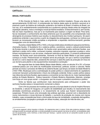 História do Rio Grande do Norte
13
CAPÍTULO I
BRASIL PORTUGUÊS
O Rio Grande do Norte é, hoje, parte do imenso território brasileiro. Ocupa uma área de
aproximadamente 53.000 km2. A compreensão da história desta parte do território nacional só é
possível a partir da história da civilização ocidental e da história do Brasil. A história do Brasil, por
sua vez, só é verdadeiramente compreendida se a pudermos apreciar desde antes da chegada da
expedição cabralina, marco cronológico inicial da história brasileira. O Descobrimento é, sem dúvida,
fato da maior importância, mas por si só insuficiente para explicar a origem do Brasil. Para tanto,
faz-se necessário o conhecimento dos fatos anteriores que nos possibilite uma compreensão mais
abrangente do processo histórico que resultou no descobrimento dos rincões tupiniquins. Só assim
poderemos entender o que ocorreu a partir da chegada dos portugueses, conhecer os motivos que
levaram as monarquias cristãs européias a empreender a expansão marítima-mercantil, grandes
navegações rumo ao desconhecido.
Durante a Idade Média (476 a 1453), a Europa cristã estava dividida em pequenos territórios,
chamados feudos. O feudalismo foi o sistema político, econômico, social e cultural predominante
da Europa durante o período medieval. Os feudos eram governados pelos senhores feudais, que
detinham o poder civil e militar: cunhavam moedas, cobravam impostos, exerciam a justiça e, como
tinham monopolizavam o uso de armas, chefiavam exércitos particulares. O comércio praticamente
inexistia. Os feudos eram auto-suficientes. Somente no final da Idade Média é que esse quadro
começou a mudar. Predominavam as relações servis de produção, em que o senhor é proprietário
da terra e o servo depende dele, prestando-lhe serviços e dado-lhe parte da produção em troca do
uso da terra para plantio e dos equipamentos necessários à produção.1
Na segunda fase da Idade Média (Baixa Idade Média), entre os séculos XI e XV, a Europa
ocidental passou por uma série de modificações econômicas, políticas, sociais e culturais. Neste
período se iniciou o processo de falência do sistema feudal, que lançou as bases da Idade Moderna
(1453-1789). Mudanças como a centralização do poder político e o desenvolvimento do capitalismo
comercial marcaram profundamente o futuro da civilização ocidental. Antes o poder político estava
nas mãos dos senhores feudais; agora passou a concentrar-se nas mãos do rei, maior representação
política do Estado Moderno. Estava nascendo o Estado Moderno Absolutista. Ademais, emergia
com força um novo grupo social – a burguesia, que iria ocupar o proscênio econômico e político.
Entre os fatores que contribuíram mais decisivamente para enfraquecer o poder dos
senhores feudais estava o renascimento comercial e urbano.
Com o fim do processo de invasões que sacudiu a Europa desde à ruína do Império Romano
do Ocidente, o século XI inaugurou um quadro de estabilidade que resultou no reavivamento das
atividades econômicas produtivas e no renascimento de outras que ficaram temporariamente
suspensas. Primeiro houve uma renovação das práticas agrícolas, possível com a descoberta de
novos instrumentos e novas técnicas de trabalho, o aumento da produção de víveres com menos
trabalho, cujas conseqüências foram a diminuição da taxa de mortalidade, a explosão demográfica,
os arroteamentos (ocupação e produção em áreas incultas), absorção de mão-de-obra, etc.
1
Os servos pagavam vários impostos e tributos. Os pagamentos eram in natura. Entre eles podemos destacar a talha
(entrega de parte da produção agrícola), a corvéia (prestação de serviço gratuito nas terras do senhor), as banalidades (pelo
uso de equipamentos, como moinhos), a mão-morta (por herança – quando ocorria de um camponês suceder ao pai na
“posse” de um feudo).
 