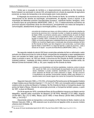História do Rio Grande do Norte
139
Ainda que a ocupação do território e o desenvolvimento econômico do Rio Grande do
Norte tivessem se acentuado no século XIX, principalmente em virtude da expansão da agricultura
comercial, os meios de transportes e de comunicação eram muito precários.
A integração da economia da província do Rio Grande do Norte “às correntes do comércio
internacional se fez através da exportação, principalmente, de algodão, couros e açúcar, e da
importação de diferentes produtos manufaturados europeus”, sobretudo tecidos, ferragens, vinho
e diversos tipos de quinquilharias (MONTEIRO, 2000, p. 131). O desenvolvimento econômico da
província requeria importantes obras de infra-estrutura, principalmente nos meios de transporte e
comunicações, abastecimento de água e iluminação pública, o que ensejou
uma série de iniciativas que visava, em última instância, estimular as relações da
economia da província com o mercado mundial: a criação da capitania do porto
de Natal (1859), os primeiros estudos para o melhoramento do porto de Natal
(1860), a abertura de um canal no vale do Ceará-Mirim (1867), a construção de
açudes no sertão (1857), a tentativa de criação de um banco rural na província
(1860), os incentivos legais para o estabelecimento de comerciantes em Mossoró
(1868) e os incentivos legais para a construção das primeiras estradas de ferro
do Rio Grande do Norte, que não chegaram a ser construídas, a primeira delas
ligando Natal a Ceará-Mirim e a segunda ligando o oeste da província – toda a
várzea do rio Apodi – ao porto de Areia Branca (MONTEIRO, 2000, p. 133).
Na segunda metade do século XIX foram construídas estradas de ferro e reformado o setor
portuário de várias províncias do norte do Brasil: companhias de navegação a vapor estabeleceram
rotas com escalas em Natal, tendo sido a Companhia Pernambucana de Navegação Costeira e
Vapor a primeira a servir, de 1853 em diante, à província do Rio Grande do Norte; construção de
hospitais públicos; instalação de trilhos urbanos e água encanada. Devemos ressaltar ainda, diz
Manuel Correia de Andrade (1995, p. 34), que o espaço do Rio Grande do Norte
começou a se industrializar, em termos capitalistas, modernos, ainda no século
XIX, a partir de 1840, com a intensificação da exportação da cera de carnaúba,
dando vitalidade à porção ocidental, beneficiada com o assoreamento do
porto cearense de Aracati que antes polarizava a região. Tal fato provocou
a transferência de grandes comerciantes daquela cidade para Mossoró e a
escolha desta como escala regular dos navios da Companhia Pernambucana.
Segundo Cascudo (1984, p. 315-316), a Companhia Pernambucana de Navegação Costeira
a Vapor instalou-se por Decreto Imperial no
1.113, de 31.01.1853, com monopólio sobre a navegação
costeira entre os portos de Maceió a Fortaleza. No Rio Grande do Norte a Companhia atuava nos
portos de Natal e Macau. Através de subvenção provincial, a Companhia também passou, a partir
de 1857, a atuar em Mossoró.
Em 04 de agosto de 1878, o presidente Eliseu de Souza Martins inaugurou em Natal o serviço
telegráfico, seguido pelos municípios de Mossoró (21.08.1879), Macaíba (17.07.1880), Angicos
(15.09.1881), Açu (12.12.1890), Macau (22.07.1895) e Areia Branca (28.09.1895) (CASCUDO,
1984, p. 314-315).60
Discorrendo sobre os transportes e comunicações no Rio Grande do Norte, mestre Luís da
Câmara Cascudo (1984, p. 309) assevera que na província as ligações entre os poucos núcleos
urbanos eram limitadas. De
60
No século XX foram beneficiadas Apodi (04.04.1907), Pau dos Ferros (08.01.1908), Santa Cruz (01.01.1911).
 