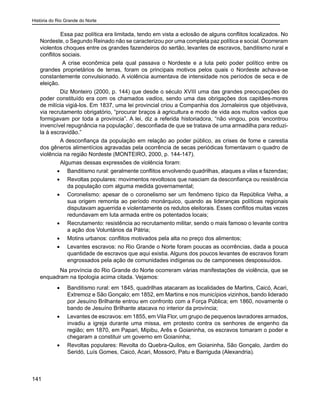 História do Rio Grande do Norte
141
	 Essa paz política era limitada, tendo em vista a eclosão de alguns conflitos localizados. No
Nordeste, o Segundo Reinado não se caracterizou por uma completa paz política e social. Ocorreram
violentos choques entre os grandes fazendeiros do sertão, levantes de escravos, banditismo rural e
conflitos sociais.
A crise econômica pela qual passava o Nordeste e a luta pelo poder político entre os
grandes proprietários de terras, foram os principais motivos pelos quais o Nordeste achava-se
constantemente convulsionado. A violência aumentava de intensidade nos períodos de seca e de
eleição.
Diz Monteiro (2000, p. 144) que desde o século XVIII uma das grandes preocupações do
poder constituído era com os chamados vadios, sendo uma das obrigações dos capitães-mores
de milícia vigiá-los. Em 1837, uma lei provincial criou a Companhia dos Jornaleiros que objetivava,
via recrutamento obrigatório, “procurar braços à agricultura e modo de vida aos muitos vadios que
formigavam por toda a província”. A lei, diz a referida historiadora, “não vingou, pois ‘encontrou
invencível repugnância na população’, desconfiada de que se tratava de uma armadilha para reduzi-
la à escravidão.”
A desconfiança da população em relação ao poder público, as crises de fome e carestia
dos gêneros alimentícios agravadas pela ocorrência de secas periódicas fomentavam o quadro de
violência na região Nordeste (MONTEIRO, 2000, p. 144-147).
Algumas dessas expressões de violência foram:
•	 Banditismo rural: geralmente conflitos envolvendo quadrilhas, ataques a vilas e fazendas;
•	 Revoltas populares: movimentos revoltosos que nasciam da desconfiança ou resistência
da população com alguma medida governamental;
•	 Coronelismo: apesar de o coronelismo ser um fenômeno típico da República Velha, a
sua origem remonta ao período monárquico, quando as lideranças políticas regionais
disputavam aguerrida e violentamente os redutos eleitorais. Esses conflitos muitas vezes
redundavam em luta armada entre os potentados locais;
•	 Recrutamento: resistência ao recrutamento militar, sendo o mais famoso o levante contra
a ação dos Voluntários da Pátria;
•	 Motins urbanos: conflitos motivados pela alta no preço dos alimentos;
•	 Levantes escravos: no Rio Grande o Norte foram poucas as ocorrências, dada a pouca
quantidade de escravos que aqui existia. Alguns dos poucos levantes de escravos foram
engrossados pela ação de comunidades indígenas ou de camponeses despossuídos.
Na província do Rio Grande do Norte ocorreram várias manifestações de violência, que se
enquadram na tipologia acima citada. Vejamos:
•	 Banditismo rural: em 1845, quadrilhas atacaram as localidades de Martins, Caicó, Acari,
Extremoz e São Gonçalo; em 1852, em Martins e nos municípios vizinhos, bando liderado
por Jesuíno Brilhante entrou em confronto com a Força Pública; em 1860, novamente o
bando de Jesuíno Brilhante atacava no interior da província;
•	 Levantes de escravos: em 1855, em Vila Flor, um grupo de pequenos lavradores armados,
invadiu a igreja durante uma missa, em protesto contra os senhores de engenho da
região; em 1870, em Papari, Mipibu, Arês e Goianinha, os escravos tomaram o poder e
chegaram a constituir um governo em Goianinha;
•	 Revoltas populares: Revolta do Quebra-Quilos, em Goianinha, São Gonçalo, Jardim do
Seridó, Luís Gomes, Caicó, Acari, Mossoró, Patu e Barriguda (Alexandria).
 