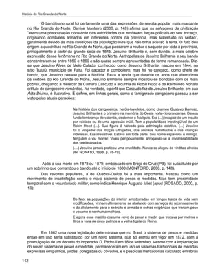História do Rio Grande do Norte
142
O banditismo rural foi certamente uma das expressões de revolta popular mais marcante
no Rio Grande do Norte. Denise Monteiro (2000, p. 148) afirma que os selvagens da civilização
“eram uma preocupação constante das autoridades que enviavam forças policiais ao seu encalço,
originando combates armados em diferentes pontos da província, mas sobretudo no sertão”,
geralmente devido às más condições da população livre que não tinha acesso à terra. O fato deu
origem a quadrilhas no Rio Grande do Norte, que passaram a roubar e saquear por toda a província,
principalmente a partir da grande seca de 1845. Jesuíno Brilhante é, sem dúvida, a mais célebre
expressão desse fenômeno no Rio Grande do Norte. As tropelias de Jesuíno Brilhante e seu bando
concentraram-se entre 1850 e 1860 e são quase sempre apresentadas de forma romanceada. Diz-
se que Jesuíno Alves de Melo Calado, conhecido como Jesuíno Brilhante, nasceu em 1844, no
sítio Tuiuiú, município de Patu. Foi caçador e comboieiro, mas foi no cangaço, como chefe de
bando, que Jesuíno passou para a história. Reza a lenda que durante os anos que aterrorizou
os sertões do Rio Grande do Norte, Jesuíno Brilhante sempre mostrou-se bondoso com os mais
pobres, chegando a merecer de Câmara Cascudo a alcunha de Robin Hood e de Raimundo Nonato
o título de cangaceiro-romântico. Na verdade, o perfil que Cascudo faz de Jesuíno Brilhante, em sua
Acta Diurna, é ilustrativo. E define, em linhas gerais, como o famigerado cangaceiro passou a ser
visto pelas atuais gerações:
Na história dos cangaceiros, heróis-bandidos, como chamou Gustavo Barroso,
Jesuíno Brilhante é o primeiro na memória do Oeste norte-rio-grandense. Deixou
funda lembrança de valentia, destemor e fidalguia. Era (...) incapaz de um insulto
por vaidade ou de uma agressão inútil. Tem a popularidade inestingüível de um
Robin Hood (...). Sua figura é haloada pela admiração coletiva. (...) Jesuíno
foi o vingador das moças ultrajadas, dos anciãos humilhados e das crianças
indefesas. Era irresistível. Estava em toda parte. Seu nome espavoria o inimigo.
Ninguém o viu morrer. Viveu perigosamente, arrogando-se a invulnerabilidade
dos predestinados.
(....) Jesuíno jamais praticou uma crueldade. Nunca se alugou às vinditas alheias
(IN: NONATO, 1998, p. 78-79).
Após a sua morte em 1878 ou 1879, emboscado em Brejo do Cruz (PB), foi substituído por
um sobrinho que comandou o bando até o início de 1880 (MONTEIRO, 2000, p. 148).
Das revoltas populares, a do Quebra-Quilos foi a mais importante. Nasceu como um
movimento de insatisfação contra o novo sistema de pesos e medidas. Mas tem proximidade
temporal com o voluntariado militar, como indica Henrique Augusto Milet (apud (ROSADO, 2000, p.
16):
De fato, as populações do interior amodorradas em longos tratos de vida sem
modificações, vinham ultimamente se abalando com serviços do recenseamento
e do alistamento para o exército e armada e outras exigências que trariam peso
e vexame e nenhuma melhora.
E agora esse maldito costume novo de pesar e medir, que trocava por metros e
litros a vara de cinco palmos e a velha tigela do Reino.
	
Em 1862 uma nova legislação determinava que no Brasil o sistema de pesos e medidas
então em uso seria substituído por um novo sistema, que só entrou em vigor em 1872, com a
promulgação de um decreto do Imperador D. Pedro II em 18 de setembro. Mesmo com a implantação
do nosso sistema de pesos e medidas, permaneceram em uso os sistemas tradicionais de medidas
expressas em palmos, jardas, polegadas ou côvados, e o peso das mercadorias calculado em libras
 