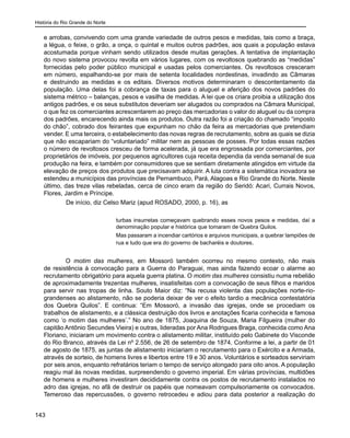História do Rio Grande do Norte
143
e arrobas, convivendo com uma grande variedade de outros pesos e medidas, tais como a braça,
a légua, o feixe, o grão, a onça, o quintal e muitos outros padrões, aos quais a população estava
acostumada porque vinham sendo utilizados desde muitas gerações. A tentativa de implantação
do novo sistema provocou revolta em vários lugares, com os revoltosos quebrando as “medidas”
fornecidas pelo poder público municipal e usadas pelos comerciantes. Os revoltosos cresceram
em número, espalhando-se por mais de setenta localidades nordestinas, invadindo as Câmaras
e destruindo as medidas e os editais. Diversos motivos determinaram o descontentamento da
população. Uma delas foi a cobrança de taxas para o aluguel e aferição dos novos padrões do
sistema métrico – balanças, pesos e vasilha de medidas. A lei que os criara proibia a utilização dos
antigos padrões, e os seus substitutos deveriam ser alugados ou comprados na Câmara Municipal,
o que fez os comerciantes acrescentarem ao preço das mercadorias o valor do aluguel ou da compra
dos padrões, encarecendo ainda mais os produtos. Outra razão foi a criação do chamado “imposto
do chão”, cobrado dos feirantes que expunham no chão da feira as mercadorias que pretendiam
vender. E uma terceira, o estabelecimento das novas regras de recrutamento, sobre as quais se dizia
que não escapariam do “voluntariado” militar nem as pessoas de posses. Por todas essas razões
o número de revoltosos cresceu de forma acelerada, já que era engrossada por comerciantes, por
proprietários de imóveis, por pequenos agricultores cuja receita dependia da venda semanal de sua
produção na feira, e também por consumidores que se sentiam diretamente atingidos em virtude da
elevação de preços dos produtos que precisavam adquirir. A luta contra a sistemática inovadora se
estendeu a municípios das províncias de Pernambuco, Pará, Alagoas e Rio Grande do Norte. Neste
último, das treze vilas rebeladas, cerca de cinco eram da região do Seridó: Acari, Currais Novos,
Flores, Jardim e Príncipe.
	 De início, diz Celso Mariz (apud ROSADO, 2000, p. 16), as
turbas insurretas começavam quebrando esses novos pesos e medidas, daí a
denominação popular e histórica que tomaram de Quebra Quilos.
Mas passaram a incendiar cartórios e arquivos municipais, a quebrar lampiões de
rua e tudo que era do governo de bacharéis e doutores.
O motim das mulheres, em Mossoró também ocorreu no mesmo contexto, não mais
de resistência à convocação para a Guerra do Paraguai, mas ainda fazendo ecoar o alarme ao
recrutamento obrigatório para aquela guerra platina. O motim das mulheres consistiu numa rebelião
de aproximadamente trezentas mulheres, insatisfeitas com a convocação de seus filhos e maridos
para servir nas tropas de linha. Souto Maior diz: “Na recusa violenta das populações norte-rio-
grandenses ao alistamento, não se poderia deixar de ver o efeito tardio a mecânica contestatória
dos Quebra Quilos”. E continua: “Em Mossoró, a invasão das igrejas, onde se procediam os
trabalhos de alistamento, e a clássica destruição dos livros e anotações ficaria conhecida e famosa
como ‘o motim das mulheres’.” No ano de 1875, Joaquina de Souza, Maria Filgueira (mulher do
capitão Antônio Secundes Vieira) e outras, lideradas por Ana Rodrigues Braga, conhecida como Ana
Floriano, iniciaram um movimento contra o alistamento militar, instituído pelo Gabinete do Visconde
do Rio Branco, através da Lei nº 2.556, de 26 de setembro de 1874. Conforme a lei, a partir de 01
de agosto de 1875, as juntas de alistamento iniciariam o recrutamento para o Exército e a Armada,
através de sorteio, de homens livres e libertos entre 19 e 30 anos. Voluntários e sorteados serviriam
por seis anos, enquanto refratários teriam o tempo de serviço alongado para oito anos. A população
reagiu mal às novas medidas, surpreendendo o governo imperial. Em várias províncias, multidões
de homens e mulheres investiram decididamente contra os postos de recrutamento instalados no
adro das igrejas, no afã de destruir os papéis que nomeavam compulsoriamente os convocados.
Temeroso das repercussões, o governo retrocedeu e adiou para data posterior a realização do
 
