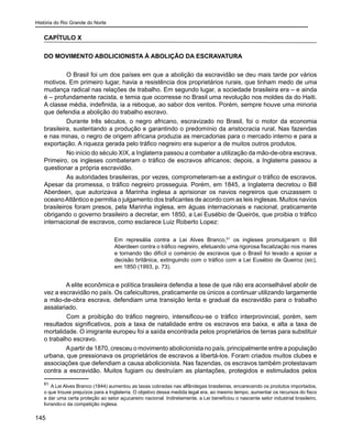 História do Rio Grande do Norte
145
CAPÍTULO X
DO MOVIMENTO ABOLICIONISTA À ABOLIÇÃO DA ESCRAVATURA
	 O Brasil foi um dos países em que a abolição da escravidão se deu mais tarde por vários
motivos. Em primeiro lugar, havia a resistência dos proprietários rurais, que tinham medo de uma
mudança radical nas relações de trabalho. Em segundo lugar, a sociedade brasileira era – e ainda
é – profundamente racista, e temia que ocorresse no Brasil uma revolução nos moldes da do Haiti.
A classe média, indefinida, ia a reboque, ao sabor dos ventos. Porém, sempre houve uma minoria
que defendia a abolição do trabalho escravo.
	 Durante três séculos, o negro africano, escravizado no Brasil, foi o motor da economia
brasileira, sustentando a produção e garantindo o predomínio da aristocracia rural. Nas fazendas
e nas minas, o negro de origem africana produzia as mercadorias para o mercado interno e para a
exportação. A riqueza gerada pelo tráfico negreiro era superior a de muitos outros produtos.
	 No início do século XIX, a Inglaterra passou a combater a utilização da mão-de-obra escrava.
Primeiro, os ingleses combateram o tráfico de escravos africanos; depois, a Inglaterra passou a
questionar a própria escravidão.
	 As autoridades brasileiras, por vezes, comprometeram-se a extinguir o tráfico de escravos.
Apesar da promessa, o tráfico negreiro prosseguia. Porém, em 1845, a Inglaterra decretou o Bill
Aberdeen, que autorizava a Marinha inglesa a aprisionar os navios negreiros que cruzassem o
oceanoAtlântico e permitia o julgamento dos traficantes de acordo com as leis inglesas. Muitos navios
brasileiros foram presos, pela Marinha inglesa, em águas internacionais e nacional, praticamente
obrigando o governo brasileiro a decretar, em 1850, a Lei Eusébio de Queirós, que proibia o tráfico
internacional de escravos, como esclarece Luiz Roberto Lopez:
Em represália contra a Lei Alves Branco,61
os ingleses promulgaram o Bill
Aberdeen contra o tráfico negreiro, efetuando uma rigorosa fiscalização nos mares
e tornando tão difícil o comércio de escravos que o Brasil foi levado a apoiar a
decisão britânica, extinguindo com o tráfico com a Lei Eusébio de Queiroz (sic),
em 1850 (1993, p. 73).
A elite econômica e política brasileira defendia a tese de que não era aconselhável abolir de
vez a escravidão no país. Os cafeicultores, praticamente os únicos a continuar utilizando largamente
a mão-de-obra escrava, defendiam uma transição lenta e gradual da escravidão para o trabalho
assalariado.
	 Com a proibição do tráfico negreiro, intensificou-se o tráfico interprovincial, porém, sem
resultados significativos, pois a taxa de natalidade entre os escravos era baixa, e alta a taxa de
mortalidade. O imigrante europeu foi a saída encontrada pelos proprietários de terras para substituir
o trabalho escravo.
Apartir de 1870, cresceu o movimento abolicionista no país, principalmente entre a população
urbana, que pressionava os proprietários de escravos a libertá-los. Foram criados muitos clubes e
associações que defendiam a causa abolicionista. Nas fazendas, os escravos também protestavam
contra a escravidão. Muitos fugiam ou destruíam as plantações, protegidos e estimulados pelos
61
A Lei Alves Branco (1844) aumentou as taxas cobradas nas alfândegas brasileiras, encarecendo os produtos importados,
o que trouxe prejuízos para a Inglaterra. O objetivo dessa medida legal era, ao mesmo tempo, aumentar os recursos do fisco
e dar uma certa proteção ao setor açucareiro nacional. Indiretamente, a Lei beneficiou o nascente setor industrial brasileiro,
livrando-o da competição inglesa.
 