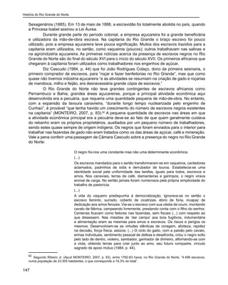 História do Rio Grande do Norte
147
Sexagenários (1885). Em 13 de maio de 1888, a escravidão foi totalmente abolida no país, quando
a Princesa Isabel assinou a Lei Áurea.
	 Durante grande parte do período colonial, a empresa açucareira foi a grande beneficiária
e utilizadora da mão-de-obra escrava. Na capitania do Rio Grande o braço escravo foi pouco
utilizado, pois a empresa açucareira teve pouca significação. Muitos dos escravos trazidos para a
capitania eram utilizados, no sertão, como vaqueiros (poucos); outros trabalhavam nas salinas e
na agroindústria açucareira. As primeiras notícias acerca da presença de escravos negros no Rio
Grande do Norte são do final do século XVI para o início do século XVII. Os primeiros africanos que
chegaram à capitania foram utilizados como trabalhadores nos engenhos de açúcar.
	 Diz Cascudo (1984, p. 44) que foi João Rodrigues Colaço, dono da primeira sesmaria, o
primeiro comprador de escravos, para “roçar e fazer benfeitorias no Rio Grande”, mas que como
quase não tivemos indústria açucareira “e as atividades se resumiam na criação de gado e roçarias
de mandioca, milho e feijão, era desnecessária grande cópia de escravos.”
	 O Rio Grande do Norte não teve grandes contingentes de escravos africanos como
Pernambuco e Bahia, grandes áreas açucareiras, porque a principal atividade econômica aqui
desenvolvida era a pecuária, que requeria uma quantidade pequena de mão-de-obra. No entanto,
com a expansão da lavoura canavieira, “durante longo tempo nuclearizada pelo engenho de
Cunhaú”, é provável “que tenha havido um crescimento do número de escravos negros existentes
na capitania” (MONTEIRO, 2007, p. 83).62
A pequena quantidade de escravos nas áreas em que
a atividade econômica principal era a pecuária deve-se ao fato de que quem geralmente cuidava
do rebanho eram os próprios proprietários, auxiliados por um pequeno número de trabalhadores,
sendo estes quase sempre de origem indígena. Os negros que foram enviados para o interior para
trabalhar nas fazendas de gado não eram tratados como os das áreas de açúcar, café e mineração.
Vale a pena conferir uma passagem de Câmara Cascudo sobre a presença do negro no Rio Grande
do Norte:
O negro foi-nos uma constante mas não uma determinante econômica.
(...)
Os escravos mandados para o sertão transformaram-se em vaqueiros, cantadores
aclamados, padrinhos de ioiôs e derrubador de touros. Estabelecia-se uma
identidade social pela uniformidade das tarefas, iguais para todos, escravos e
amos. Nos canaviais, terras de café, diamanteiras e garimpos, o negro virava
animal de carga. No sertão jamais foram numerosos pela própria simplicidade do
trabalho de pastorícia.
(...)
A vida do vaqueiro predispunha à democratização. Ignorava-se no sertão o
escravo faminto, surrado, coberto de cicatrizes, ébrio de fúria, incapaz de
dedicação aos amos ferozes. Via-se o escravo com sua véstia de couro, montando
cavalo de fábrica, campeando livremente, prestando conta com o filho do senhor.
Centenas ficavam como feitores nas fazendas, sem fiscais (...) com respeito ao
que dissessem. Nas missões de ‘dar campo’ aos bois fugitivos, indumentária
e alimentação eram as mesmas para amos e escravos. Os riscos e perigos os
mesmos. Desenvolviam-se as virtudes idênticas de coragem, afoiteza, rapidez
na decisão, força física, astúcia. (...) O ciclo do gado, com a paixão pelo cavalo,
armas individuais, sentimento pessoal de defesa e desafronta, criou o negro solto
pelo lado de dentro, violeiro, sambador, ganhador de dinheiro, alforriando-se com
a viola, obtendo terras para criar junto ao amo, seu futuro compadre, vínculo
sagrado de apoio mútuo (1984, p. 44).
62
Segundo Ribeiro Jr. (Apud MONTEIRO, 2007, p. 83), entre 1762-63 havia, no Rio Grande do Norte, “4.499 escravos,
numa população de 23.305 habitantes, o que corresponde a 19,3% do total”.
 