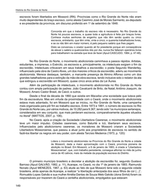 História do Rio Grande do Norte
149
escravos foram libertados em Mossoró (RN). Províncias como o Rio Grande do Norte não eram
muito dependentes do braço escravo, como atesta Casimiro José de Morais Sarmento, ex-deputado
e ex-presidente da província, em discurso proferido em 1o
de setembro de 1848:
Concorda em que o trabalho do escravo não é necessário. No Rio Grande do
Norte há poucos escravos, e quase toda a agricultura é feita por braços livres.
Conhece muitos senhores de engenho que não têm senão quatro ou cinco
escravos, entretanto, que têm vinte, vinte e cinco, e quarenta trabalhadores livres,
e se os não têm em maior número, é pelo pequeno salário que lhes pagam.
Disto se convenceu o orador quando ali foi presidente porque em conseqüência
de elevar o salário a quatrocentos réis por dia, nunca lhe faltaram operários livres
para trabalharem na estrada que teve de fazer (Apud CASCUDO, 1984, p. 47-48).
	 No Rio Grande do Norte, o movimento abolicionista caminhava a passos rápidos. Artistas,
estudantes, a imprensa, o Exército, os escravos e, principalmente, os intelectuais exigiam o fim da
escravidão. Intelectuais criticavam em seus trabalhos a escravidão; o poeta Segundo Wanderley,
influenciado pela obra de Castro Alves, um dos maiores críticos da escravidão, aderiu ao movimento
abolicionista. Merece destaque, também, a marcante presença de Almino Affonso como um dos
grandes batalhadores para a extinção da mão-de-obra escrava, tendo inclusive sido o redator da ata
que extinguiu a escravidão em Mossoró, quase cinco anos antes da Lei Áurea.
	 Além da participação de intelectuais, o movimento abolicionista no Rio Grande do Norte
contou com ampla participação de padres: João Cavalcanti de Brito, de Natal; Antônio Joaquim, de
Mossoró; Amaro Castor Brasil, de Caicó; e outros.
	Desde o final da década de 1860 que existia em Macaíba uma sociedade que lutava pelo
fim da escravatura. Mas em virtude da proximidade com o Ceará, onde o movimento abolicionista
estava mais adiantado, foi em Mossoró que se iniciou, no Rio Grande do Norte, uma campanha
mais organizada para pôr fim ao trabalho escravo. Entre 1873 e 1881, o número de escravos no Rio
Grande do Norte caiu, por vários motivos, de 10.282 para 9.367, tendo sido “os municípios sertanejos,
considerados em seu conjunto, que mais perderam escravos, comparativamente àqueles situados
no litoral” (MATTOS, 2007, p. 106).
	 No Ceará, após a criação da Sociedade Libertadora Cearense, o movimento abolicionista
teve um maior impulso. Cidades cearenses, como Baturité e Icó, libertaram seus escravos.
Influenciados pelo abolicionismo cearense, os moradores de Mossoró criaram a Sociedade
Libertadora Mossoroense, que passou a atuar junto aos proprietários de escravos no sentido de
fazê-los libertar os negros em seu poder, com atesta Tarcísio Medeiros (1973, p. 120):
Lidera o movimento abolicionista na Província do Rio Grande do Norte a cidade
de Mossoró, dada a maior aproximação com o Ceará, província pioneira da
abolição no Brasil. Em Mossoró, a 6 de janeiro de 1883, é criada a “Libertadora
Mossoroense”, que, com trabalho persistente, consegue alforriar no mês de junho
cerca de 40 cativos, mais da metade da população escrava do Distrito.
	 O primeiro município brasileiro a decretar a abolição da escravidão foi, segundo Gustavo
Barroso (Apud GALVÃO, 1982, p. 11), Acarape, no Ceará, no dia 1º de janeiro de 1883. Raimundo
Nonato (Apud MENEZES, 1967, p. 63) alude ao fato de que Mossoró teria sido a segunda cidade
brasileira, atrás apenas de Acarape, a realizar “a libertação antecipada dos seus filhos de cor (...)”.
Romualdo Lopes Galvão e sua mulher Amélia Dantas de Souza Melo Galvão (dona Sinhá) foram os
responsáveis por trazerem do Ceará a centelha abolicionista, empolgados que estavam
 