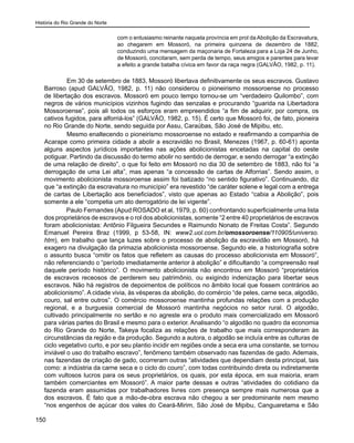 História do Rio Grande do Norte
150
com o entusiasmo reinante naquela província em prol da Abolição da Escravatura,
ao chegarem em Mossoró, na primeira quinzena de dezembro de 1882,
conduzindo uma mensagem da maçonaria de Fortaleza para a Loja 24 de Junho,
de Mossoró, concitaram, sem perda de tempo, seus amigos e parentes para levar
a efeito a grande batalha cívica em favor da raça negra (GALVÃO, 1982, p. 11).
	 Em 30 de setembro de 1883, Mossoró libertava definitivamente os seus escravos. Gustavo
Barroso (apud GALVÃO, 1982, p. 11) não considerou o pioneirismo mossoroense no processo
de libertação dos escravos. Mossoró em pouco tempo tornou-se um “verdadeiro Quilombo”, com
negros de vários municípios vizinhos fugindo das senzalas e procurando “guarida na Libertadora
Mossoroense”, pois ali todos os esforços eram empreendidos “a fim de adquirir, por compra, os
cativos fugidos, para alforriá-los” (GALVÃO, 1982, p. 15). É certo que Mossoró foi, de fato, pioneira
no Rio Grande do Norte, sendo seguida por Assu, Caraúbas, São José de Mipibu, etc.
	 Mesmo enaltecendo o pioneirismo mossoroense no estado e reafirmando a companhia de
Acarape como primeira cidade a abolir a escravidão no Brasil, Menezes (1967, p. 60-61) aponta
alguns aspectos jurídicos importantes nas ações abolicionistas encetadas na capital do oeste
potiguar. Partindo da discussão do termo abolir no sentido de derrogar, e sendo derrogar “a extinção
de uma relação de direito”, o que foi feito em Mossoró no dia 30 de setembro de 1883, não foi “a
derrogação de uma Lei alta”, mas apenas “a concessão de cartas de Alforrias”. Sendo assim, o
movimento abolicionista mossoroense assim foi batizado “no sentido figurativo”. Continuando, diz
que “a extinção da escravatura no município” era revestido “de caráter solene e legal com a entrega
de cartas de Libertação aos beneficiados”, visto que apenas ao Estado “cabia a Abolição”, pois
somente a ele “competia um ato derrogatório de lei vigente”.
Paulo Fernandes (Apud ROSADO et al, 1979, p. 60) confrontando superficialmente uma lista
dos proprietários de escravos e o rol dos abolicionistas, somente “2 entre 40 proprietários de escravos
foram abolicionistas: Antônio Filgueira Secundes e Raimundo Nonato de Freitas Costa”. Segundo
Emanuel Pereira Braz (1999, p 53-58, IN: www2.uol.com.br/omossoroense/110905/universo.
htm), em trabalho que lança luzes sobre o processo de abolição da escravidão em Mossoró, há
exagero na divulgação da primazia abolicionista mossoroense. Segundo ele, a historiografia sobre
o assunto busca “omitir os fatos que refletem as causas do processo abolicionista em Mossoró”,
não referenciando o “período imediatamente anterior à abolição” e dificultando “a compreensão real
daquele período histórico”. O movimento abolicionista não encontrou em Mossoró “proprietários
de escravos receosos de perderem seu patrimônio, ou exigindo indenização para libertar seus
escravos. Não há registros de depoimentos de políticos no âmbito local que fossem contrários ao
abolicionismo”. A cidade vivia, às vésperas da abolição, do comércio “de peles, carne seca, algodão,
couro, sal entre outros”. O comércio mossoroense mantinha profundas relações com a produção
regional, e a burguesia comercial de Mossoró mantinha negócios no setor rural. O algodão,
cultivado principalmente no sertão e no agreste era o produto mais comercializado em Mossoró
para várias partes do Brasil e mesmo para o exterior. Analisando “o algodão no quadro da economia
do Rio Grande do Norte, Takeya focaliza as relações de trabalho que mais corresponderam às
circunstâncias da região e da produção. Segundo a autora, o algodão se incluía entre as culturas de
ciclo vegetativo curto, e por seu plantio incidir em regiões onde a seca era uma constante, se tornou
inviável o uso do trabalho escravo”, fenômeno também observado nas fazendas de gado. Ademais,
nas fazendas de criação de gado, ocorreram outras “atividades que dependiam desta principal, tais
como: a indústria da carne seca e o ciclo do couro”, com todas contribuindo direta ou indiretamente
com vultosos lucros para os seus proprietários, os quais, por esta época, em sua maioria, eram
também comerciantes em Mossoró”. A maior parte dessas e outras “atividades do cotidiano da
fazenda eram assumidas por trabalhadores livres com presença sempre mais numerosa que a
dos escravos. É fato que a mão-de-obra escrava não chegou a ser predominante nem mesmo
“nos engenhos de açúcar dos vales do Ceará-Mirim, São José de Mipibu, Canguaretama e São
 