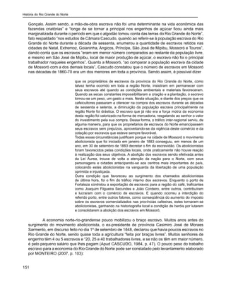 História do Rio Grande do Norte
151
Gonçalo. Assim sendo, a mão-de-obra escrava não foi uma determinante na vida econômica das
fazendas criatórias” e “longe de se tornar a principal nos engenhos de açúcar ficou ainda mais
marginalizada durante o período em que o algodão tomou conta das terras do Rio Grande do Norte”,
fato respaldado “nos estudos de Câmara Cascudo, quando ao referir-se à população escrava do Rio
Grande do Norte durante a década de sessenta, enumerou a quantidade de escravos retidos nas
cidades de Natal, Extremoz, Goianinha, Angicos, Príncipe, São José de Mipibu, Mossoró e Touros”,
dando conta que os escravos “eram em menor número comparados ao restante da população livre,
e mesmo em São José de Mipibu, local de maior produção de açúcar, o escravo não foi o principal
trabalhador naqueles engenhos”. Quanto a Mossoró, “ao comparar a população escrava da cidade
de Mossoró com a dos demais locais”, Cascudo constatou que o número de escravos em Mossoró
nas décadas de 1860-70 era um dos menores em toda a província. Sendo assim, é possível dizer
que os proprietários de escravos da província do Rio Grande do Norte, como
talvez tenha ocorrido em toda a região Norte, insistiram em permanecer com
seus escravos até quando as condições ambientais e materiais favoreceram.
Quando as secas constantes impossibilitaram a criação e a plantação, o escravo
tornou-se um peso, um gasto a mais. Nesta situação, e diante dos preços que os
cafeicultores passaram a oferecer na compra dos escravos durante as décadas
de sessenta e setenta, a diminuição da população escrava principalmente na
região Norte foi drástica. O escravo que já não era a força motriz da economia
desta região foi valorizado na forma de mercadoria, resgatando ao senhor o valor
do investimento pela sua compra. Dessa forma, o tráfico inter-regional serviu, de
alguma maneira, para que os proprietários de escravos do Norte emancipassem
seus escravos sem prejuízos, aproveitando-se da vigência deste comércio e da
cotação por escravos que esteve sempre favorável.
Todas essas circunstâncias justificam porque na cidade de Mossoró o movimento
abolicionista que foi iniciado em janeiro de 1883 conseguiu, em menos de um
ano, em 30 de setembro de 1883 decretar o fim da escravidão. Os abolicionistas
foram favorecidos pelas condições locais, onde praticamente não houve reação
à realização dos seus objetivos. A abolição dos escravos sendo efetivada antes
da Lei Áurea, trouxe de volta a atenção da nação para o Norte, com seus
personagens e cidades antecipando-se aos centros mais importantes do país,
colocando estes abolicionistas na vanguarda da libertação de uma população
oprimida e injustiçada.
Outra condição que favoreceu ao surgimento dos chamados abolicionistas
de última hora, foi o fim do tráfico interno dos escravos. Enquanto o porto de
Fortaleza controlou a exportação de escravos para a região do café, traficantes
como Joaquim Filgueira Secundes e João Cordeiro, entre outros, contribuíram
e lucraram com o comércio de escravos. E quando ocorreu a interdição do
referido porto, entre outros fatores, como conseqüência do aumento do imposto
sobre os escravos comercializados nas províncias cafeeiras, estes tornaram-se
abolicionistas, ganhando na historiografia local a condição de heróis por lutarem
e consolidarem a abolição dos escravos em Mossoró.
	 A economia norte-rio-grandense pouco mobilizou o braço escravo. Muitos anos antes do
surgimento do movimento abolicionista, o ex-presidente de província Casimiro José de Moraes
Sarmento, em discurso feito no dia 1º de setembro de 1848, declarou que havia poucos escravos no
Rio Grande do Norte, sendo quase toda a agricultura “feita por braços livres”. Muitos senhores de
engenho têm 4 ou 5 escravos e “20, 25 e 40 trabalhadores livres, e se não os têm em maior número,
é pelo pequeno salário que lhes pagam (Apud CASCUDO, 1984, p. 47). O pouco peso do trabalho
escravo para a economia do Rio Grande do Norte pode ser constatado pelo levantamento elaborado
por MONTEIRO (2007, p. 103):
 