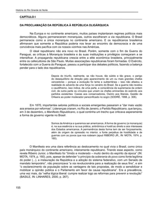 História do Rio Grande do Norte
155
CAPÍTULO I
DA PROCLAMAÇÃO DA REPÚBLICA À REPÚBLICA OLIGÁRQUICA
	 Na Europa e no continente americano, muitos países implantaram regimes políticos mais
democráticos. Alguns permaneceram monarquias, outros escolheram a via republicana. O Brasil
permanecia como a única monarquia no continente americano. E os republicanos brasileiros
afirmavam que somente a República poderia nos levar ao encontro da democracia e de uma
convivência mais pacífica com os nossos vizinhos nas Américas.
	 O ideal republicano não era novo no Brasil. Porém, somente com o fim da Guerra do
Paraguai, as críticas à Monarquia brasileira e às suas instituições e privilégios começaram a se
intensificar. A propaganda republicana crescia entre a elite econômica brasileira, principalmente
entre os cafeicultores de São Paulo. Muitas associações republicanas foram formadas. O Exército,
fortalecido com a Guerra do Paraguai, passou a participar dos debates políticos, fazendo a balança
pender para o lado dos republicanos.
Depois do triunfo, realmente, se não houve, tão súbito e tão grave, o perigo
do desequilíbrio de direção pelo aparecimento de um ou mais grandes chefes
vencedores – porque a evolução foi lenta e subterrânea – isso não afastou a
realidade do advento de uma força no cenário do Brasil. Se a guerra não revelou
o caudilhismo, isso indica, de uma parte, a consciência da supremacia da ordem
civil, de outra parte os vínculos que uniam os chefes eminentes do exército aos
partidos existentes: Caxias aos conservadores, Osório aos liberais, Gastão de
Orleans ao poder moderador personificado no sogro (SODRÉ, 1998, p. 306).
	 Em 1870, importantes setores políticos e sociais emergentes passaram a “dar mais vazão
aos anseios por reformas”. Lideranças criaram, no Rio de Janeiro, o Partido Republicano, que lançou,
em 3 de dezembro, o Manifesto Republicano, o qual continha um trecho que criticava asperamente
a forma de governo vigente no Brasil:
Somos da América e queremos ser americanos. A forma de governo (a monarquia)
é, na sua essência e na sua prática, antinômica e hostil ao direito e aos interesses
dos Estados americanos. A permanência desta forma tem de ser forçosamente,
além de origem de opressão no interior, a fonte perpétua de hostilidade e de
guerras com os povos que nos rodeiam (apud RIBEIRO JR., IN: MOTA, 1974, p.
160).
O Manifesto era uma clara referência ao deslocamento no qual vivia o Brasil, como único
país monárquico do continente americano, inteiramente republicano. Tirando esse aspecto, como
revela Ribeiro Junior, o Manifesto foi “tímido e moderado – muito dentro do espírito da época” (IN:
MOTA, 1974, p. 160), pois, apesar de defender “o princípio da soberania do povo como fonte legítima
do poder (...), a instauração da República e a adoção do sistema federativo, com um Senado de
mandato temporário”, não preconizava “a via revolucionária para a realização de seus fins”, e sim
“o esclarecimento da população sobre as vantagens de tais propostas, de modo a sensibilizar e
mobilizar a opinião pública e o Parlamento em favor da causa republicana”. Era a prevalência,
uma vez mais, da “velha lógica liberal: cumpre realizar logo as reformas para prevenir a revolução”
(BASILE, IN: LINHARES, 2000, p. 267).
 