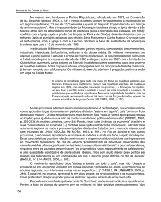História do Rio Grande do Norte
156
No mesmo ano, fundou-se o Partido Republicano, oficializado em 1873, na Convenção
de Itu. Segundo Iglesias (1993, p. 181), ventos externos sopram favoravelmente à implantação de
um regime republicano: “O ano de 1870 assinala a queda do Segundo Império francês, em reforço
do antimonarquismo”. Mas a impopularidade da Monarquia brasileira atingiu o ápice devido a três
fatores: atrito com os latifundiários donos de escravos (após a libertação dos escravos, em 1888);
conflitos com a Igreja (após a prisão dos bispos do Pará e de Olinda); desentendimentos com os
militares (após as punições aplicadas aos oficiais Sena Madureira e Cunha Matos). O choque com
os latifundiários, com a Igreja e com o Exército retiraram a base de sustentação da Monarquia
brasileira, que caiu a 15 de novembro de 1889.
	 Nadécadade1880omovimentorepublicanoganhouimpulso,comaadesãodecomerciantes,
industriais, intelectuais, latifundiários, militares e da classe média. Os militares mereceriam um
capítulo a parte quando o assunto é crítica ao regime monárquico. O descontentamento deles com
o Estado monárquico acirrou-se na década de 1880 e atingiu o ápice em 1887 com a fundação do
Clube Militar, que reuniu vários setores do Exército insatisfeitos com o tratamento dado pelo governo
às questões salariais. Antes os jovens oficiais, empolgados com os princípios da filosofia positivista,
já haviam rompido com a Monarquia. Os militares do exército aderiram à pregação positivista então
em voga na Escola Militar.
O ensino ali ministrado gira cada vez mais em torno de questões políticas que
técnicas. Instaura-se o militarismo, comum nas repúblicas vizinhas: ele mudará o
regime em 1889, com atuação crescente no governo (...). Começou no Império,
no seu final, o conflito entre o soldado e o civil, ou entre o fardado e o casaca. O
positivismo quer a ditadura republicana. Mais uma originalidade brasileira, pois na
Europa aquele pensamento não se dá bem com as Forças Armadas, apesar do
acento autoritário de Augusto Comte (IGLESIAS, 1993, p. 182).
Muitas províncias aderiram ao movimento republicano. A centralização, que contara sempre
com o apoio das forças dominantes em períodos distintos, “estava em agonia”, caía “como um fruto
demasiado maduro”. O ideal republicano era mais forte em São Paulo, e “sem o apoio pouco restava
ao império para ajudá-lo na sua luta” de manter o unitarismo político-administrativo (SODRÉ, 1998,
p. 292-293). As regiões cafeeiras, como São Paulo, novo “pólo dinâmico da economia” brasileira e
suas “necessidades de expansão (...) contidas pela rígida centralização monárquica”, lutavam “pela
autonomia regional de modo a promover ligações diretas dos Estados com o mercado internacional
sem injunções da União” (SOUZA, IN: MOTA, 1974, p. 164). No Rio de Janeiro e nas outras
províncias, o movimento republicano se limitava às cidades e ainda era forte o apelo monárquico.
Estas características guardam relação próxima com a origem social dos indivíduos que ingressaram
no movimento republicano. No Rio de Janeiro “predominavam os indivíduos provenientes das
camadas médias urbanas, particularmente intelectuais e profissionais liberais”, e poucos fazendeiros,
enquanto entre os paulistas predominavam “os proprietários rurais, especialmente os cafeicultores”
e uma quantidade significativa de profissionais liberais, “mas com muito menor peso político em
relação aos fazendeiros ou em comparação ao que o mesmo grupo detinha no Rio de Janeiro”
(BASILE, IN: LINHARES, 2000, p. 268).
O movimento republicano criou “clubes e jornais por todo o país”, mas não “chegou a
cristalizar-se em um partido unificado em escala nacional, verificando-se, antes, a permanência de
núcleos regionais, com interesses muitas vezes específico (...)” (BASILE, IN: LINHARES, 2000, p.
289). É possível, no entanto, apresentá-lo em dois grupos: os revolucionários e os evolucionistas.
Estes pretendiam chegar ao poder pela via eleitoral; aqueles, através de uma revolução.
Propostas encaminhadas pelo visconde de Ouro Preto tenderam a imobilizar os republicanos.
Porém, a falta de diálogo do governo com os militares foi fator decisivo desencadeamento “dos
 