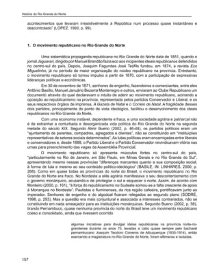 História do Rio Grande do Norte
157
acontecimentos que levaram irresistivelmente à República num processo quase instantâneo e
descontrolado” (LOPEZ, 1993, p. 99).
	
1. O movimento republicano no Rio Grande do Norte
	 Uma sistemática propaganda republicana no Rio Grande do Norte data de 1851, quando o
jornal Jaguarari, dirigido por Manuel Brandão fazia eco aos incipientes ideais republicanos defendidos
no centro-sul do país. Depois, Joaquim Fagundes José Teófilo fundou, em 1874, a revista Eco
Miguelinho, já no período de maior organização do núcleo republicano na província. Entretanto,
o movimento republicano só tomou impulso a partir de 1870, com a participação de expressivas
lideranças políticas e econômicas.
	 Em 30 de novembro de 1871, senhores de engenho, fazendeiros e comerciantes, entre eles
Antônio Basílio, Manuel Januário Bezerra Montenegro e outros, enviaram ao Clube Republicano um
documento através do qual declaravam o intuito de aderir ao movimento republicano, acirrando a
oposição ao republicanismo na província, representada pelos partidos Conservador e Liberal, e os
seus respectivos órgãos de imprensa, A Gazeta de Natal e o Correio de Natal. A fragilidade desses
dois partidos, principalmente do ponto de vista ideológico, facilitou o desenvolvimento dos ideais
republicanos no Rio Grande do Norte.
	 Com uma economia instável, dependente e fraca, e uma sociedade agrária e patriarcal não
é de estranhar a conturbada e desorganizada vida política do Rio Grande do Norte na segunda
metade do século XIX. Segundo Almir Bueno (2002, p. 46-48), os partidos políticos eram um
“ajuntamento de parentes, compadres, agregados e clientes”, não se constituindo em “instituições
representativas de setores sociais determinados”. As lutas políticas eram encarniçadas entre liberais
e conservadores e, desde 1888, o Partido Liberal e o Partido Conservador reivindicavam vitória nas
urnas para preenchimento das vagas da Assembléia Provincial.
O movimento republicano só apresenta músculos fortes no centro-sul do país,
“particularmente no Rio de Janeiro, em São Paulo, em Minas Gerais e no Rio Grande do Sul”,
apresentando mesmo nessas províncias “diferenças marcantes quanto a sua composição social,
à forma de luta e mesmo ao seu conteúdo político-ideológico” (BASILE, IN: LINHARES, 2000, p.
268). Como em quase todas as províncias do norte do Brasil, o movimento republicano no Rio
Grande do Norte era fraco. No Nordeste a elite agrária manifestava o seu descontentamento com
o governo monárquico, acusando-o de privilegiar o sul e esquecer o norte. Assim, de acordo com
Monteiro (2000, p. 161), “à força do republicanismo no Sudeste somou-se a falta crescente de apoio
à Monarquia no Nordeste”. Paulistas e fluminenses, da rica região cafeeira, pontificavam junto ao
imperador. Senhores de engenho e do algodoal ficaram relegados ao segundo plano (SODRÉ,
1998, p. 293). Mas a questão era mais conjuntural e associada a interesses contrariados, não se
constituindo em nada ameaçador para as instituições monárquicas. Segundo Bueno (2002, p. 58),
tirando Pernambuco, quase nenhuma província do norte do Brasil teve um movimento republicano
coeso e consolidado, ainda que tivessem ocorrido
algumas iniciativas para divulgar idéias republicanas na província norte-rio-
grandense durante os anos 70, levadas a cabo quase sempre pelo bacharel
pernambucano Joaquim Teodoro Cisneros de Albuquerque (1835-1914), então
exercendo a magistratura no Rio Grande do Norte, foram efêmeras e isoladas.
 
