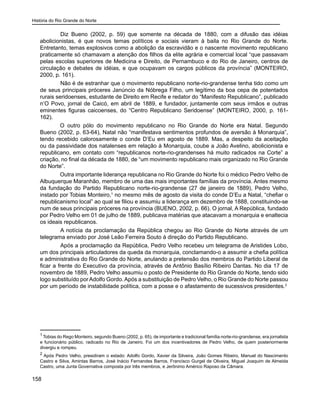 História do Rio Grande do Norte
158
	 Diz Bueno (2002, p. 59) que somente na década de 1880, com a difusão das idéias
abolicionistas, é que novos temas políticos e sociais vieram à baila no Rio Grande do Norte.
Entretanto, temas explosivos como a abolição da escravidão e o nascente movimento republicano
praticamente só chamavam a atenção dos filhos da elite agrária e comercial local “que passavam
pelas escolas superiores de Medicina e Direito, de Pernambuco e do Rio de Janeiro, centros de
circulação e debates de idéias, e que ocupavam os cargos públicos da província” (MONTEIRO,
2000, p. 161).
	 Não é de estranhar que o movimento republicano norte-rio-grandense tenha tido como um
de seus principais próceres Janúncio da Nóbrega Filho, um legítimo da boa cepa de potentados
rurais seridoenses, estudante de Direito em Recife e redator do “Manifesto Republicano”, publicado
n’O Povo, jornal de Caicó, em abril de 1889, e fundador, juntamente com seus irmãos e outras
eminentes figuras caicoenses, do “Centro Republicano Seridoense” (MONTEIRO, 2000, p. 161-
162).
O outro pólo do movimento republicano no Rio Grande do Norte era Natal. Segundo
Bueno (2002, p. 63-64), Natal não “manifestava sentimentos profundos de aversão à Monarquia”,
tendo recebido calorosamente o conde D’Eu em agosto de 1889. Mas, a despeito da aceitação
ou da passividade dos natalenses em relação à Monarquia, coube a João Avelino, abolicionista e
republicano, em contato com “republicanos norte-rio-grandenses há muito radicados na Corte” a
criação, no final da década de 1880, de “um movimento republicano mais organizado no Rio Grande
do Norte”.
Outra importante liderança republicana no Rio Grande do Norte foi o médico Pedro Velho de
Albuquerque Maranhão, membro de uma das mais importantes famílias da província. Antes mesmo
da fundação do Partido Republicano norte-rio-grandense (27 de janeiro de 1889), Pedro Velho,
instado por Tobias Monteiro,1
no mesmo mês de agosto da visita do conde D’Eu a Natal, “chefiar o
republicanismo local” ao qual se filiou e assumiu a liderança em dezembro de 1888, constituindo-se
num de seus principais próceres na província (BUENO, 2002, p. 66). O jornal, A República, fundado
por Pedro Velho em 01 de julho de 1889, publicava matérias que atacavam a monarquia e enaltecia
os ideais republicanos.
	 A notícia da proclamação da República chegou ao Rio Grande do Norte através de um
telegrama enviado por José Leão Ferreira Souto à direção do Partido Republicano.
	 Após a proclamação da República, Pedro Velho recebeu um telegrama de Aristides Lobo,
um dos principais articuladores da queda da monarquia, conclamando-o a assumir a chefia política
e administrativa do Rio Grande do Norte, anulando a pretensão dos membros do Partido Liberal de
ficar a frente do Executivo da província, através de Antônio Basílio Ribeiro Dantas. No dia 17 de
novembro de 1889, Pedro Velho assumiu o posto de Presidente do Rio Grande do Norte, tendo sido
logo substituído porAdolfo Gordo.Após a substituição de Pedro Velho, o Rio Grande do Norte passou
por um período de instabilidade política, com a posse e o afastamento de sucessivos presidentes.2
1
Tobias do Rego Monteiro, segundo Bueno (2002, p. 65), de importante e tradicional família norte-rio-grandense, era jornalista
e funcionário público, radicado no Rio de Janeiro. Foi um dos incentivadores de Pedro Velho, de quem posteriormente
divergiu e rompeu.
2
Após Pedro Velho, presidiram o estado: Adolfo Gordo, Xavier da Silveira, João Gomes Ribeiro, Manuel do Nascimento
Castro e Silva, Amintas Barros, José Inácio Fernandes Barros, Francisco Gurgel de Oliveira, Miguel Joaquim de Almeida
Castro, uma Junta Governativa composta por três membros, e Jerônimo Américo Raposo da Câmara.
 