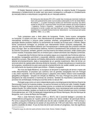 História do Rio Grande do Norte
15
O Estado Nacional acabou com o particularismo político do sistema feudal. À burguesia
interessava o fortalecimento do poder real, pois assim conseguiria a unificação e o fortalecimento
do mercado interno e vislumbrava o surgimento de um mercado externo.
No transcurso dos séculos XIV e XV o poder das monarquias nacionais medievais
havia sido gradualmente posto à prova pelas sublevações do fim da Idade Média.
No entanto, (...) o poder monárquico acabou por demonstrar sua força. No último
quartel do século XV, monarcas fortes nos principais estados da Europa Ocidental
– Inglaterra, França e Espanha – superaram as ameaças de fragmentação e
começaram a tornar o poder real mais forte que nunca. Posteriormente a Europa
experimentou o completo florescimento do “absolutismo”, ou monarquia sem peias
(BURNS, 1995, v. 2, p. 425).
Tudo conspirava para o êxito pleno da burguesia. Porém, havia nuvens carregadas
no horizonte. O quadro era bom, mas vislumbravam-se problemas. O desequilíbrio da oferta de
mercadorias aumentou a procura pelos produtos orientais, principalmente de especiarias. A
aquisição desses produtos implicou no escoamento de moedas da Europa para o Oriente. Dessa
forma, buscava-se conseguir os produtos que internamente tinham consumo assegurado. Se
possível, sem os intermediários italianos que monopolizavam a distribuição dos produtos orientais
para a Europa. Sem os intermediários italianos, haveria o barateamento dos produtos que vinham
do Oriente. Era preciso, também, garantir uma boa reserva de metais preciosos, então usados para
cunhar moedas. A escassez deles era um entrave para o desenvolvimento das relações comerciais.
À expansão das fronteiras internas européias seguiu-se a expansão das fronteiras externas.
As grandes navegações permitiram a expansão atlântica, ampliando o espaço geo-econômico e
geopolítico europeu. Mas apenas os Estados efetivamente centralizados tinham condições de levar
adiante tal empreendimento, dada a necessidade de um grande investimento. Além de formar um
acúmulo prévio de capitais pela cobrança direta de impostos, o Estado disciplinava os investimentos
da burguesia, canalizando-os para esse grande empreendimento de caráter estatal, que se tornou
um instrumento de riqueza e poder para ambos – Estado e burguesia.
	 No início da Idade Moderna, os europeus se lançaram à exploração de terras e mares até
então desconhecidos. O processo que culminou com as grandes navegações teve em Portugal
o seu maior expoente. Isso foi possível porque o pequeno reino ibérico estava numa localização
geográfica privilegiada – lançado em direção ao Atlântico. Por isso, Portugal era ponto de escala
obrigatória de rotas terrestres e marítimas de comércio. Também foi importante a precocidade no
processo de centralização monárquica ocorrida ainda no século XIV.
	 Portugal surgiu como um reino independente após uma longa guerra dos ibéricos (Guerra da
Reconquista) contra os invasores árabes, na qual se formaram os reinos de Leão, Castela, Aragão,
Navarra e Portugal. A guerra contra os árabes ocorreu no contexto de formação e consolidação do
sistema feudal. Um nobre francês, Henrique de Borgonha, como recompensa pelo auxílio prestado
na luta contra os árabes, recebeu um feudo do rei de Castela. O feudo constituiu-se como o condado
Portucalense que, em 1139, foi declarado independente por Afonso Henriques, filho de Henrique de
Borgonha, com o nome de Reino de Portugal.4
	 Para o José Hermano Saraiva (1979, p. 46-47), não é possível desligar o processo de
independência portuguesa do “quadro geral da política nos reinos cristãos” da península ibérica.
Por anos o pequeno feudo ficou submetido aos reis de Leão e Castela até que em “1140 começa o
caudilho português a intitular-se rei (existe um documento de 1139 com este título, mas há duvidas
quanto a exatidão da data)”. O uso do título de rei foi sem dúvida um progresso, mas não significava
4
A Espanha surgiu da união dos quatro primeiros reinos (Leão, Navara, Castela e Aragão).
 