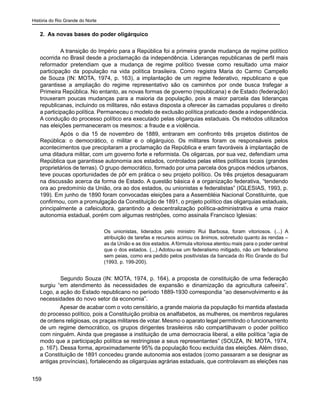 História do Rio Grande do Norte
159
2. As novas bases do poder oligárquico
	 A transição do Império para a República foi a primeira grande mudança de regime político
ocorrida no Brasil desde a proclamação da independência. Lideranças republicanas de perfil mais
reformador pretendiam que a mudança de regime político tivesse como resultado uma maior
participação da população na vida política brasileira. Como registra Maria do Carmo Campello
de Souza (IN: MOTA, 1974, p. 163), a implantação de um regime federativo, republicano e que
garantisse a ampliação do regime representativo são os caminhos por onde busca trafegar a
Primeira República. No entanto, as novas formas de governo (republicana) e de Estado (federação)
trouxeram poucas mudanças para a maioria da população, pois a maior parcela das lideranças
republicanas, incluindo os militares, não estava disposta a oferecer às camadas populares o direito
a participação política. Permaneceu o modelo de exclusão política praticado desde a independência.
A condução do processo político era executado pelas oligarquias estaduais. Os métodos utilizados
nas eleições permaneceram os mesmos: a fraude e a violência.
	 Após o dia 15 de novembro de 1889, entraram em confronto três projetos distintos de
República: o democrático, o militar e o oligárquico. Os militares foram os responsáveis pelos
acontecimentos que precipitaram a proclamação da República e eram favoráveis à implantação de
uma ditadura militar, com um governo forte e reformista. Os oligarcas, por sua vez, defendiam uma
República que garantisse autonomia aos estados, controlados pelas elites políticas locais (grandes
proprietários de terras). O grupo democrático, formado por uma parcela dos grupos médios urbanos,
teve poucas oportunidades de pôr em prática o seu projeto político. Os três projetos desaguaram
na discussão acerca da forma de Estado. A questão básica é a organização federativa, “tendendo
ora ao predomínio da União, ora ao dos estados, ou unionistas e federalistas” (IGLESIAS, 1993, p.
199). Em junho de 1890 foram convocadas eleições para a Assembléia Nacional Constituinte, que
confirmou, com a promulgação da Constituição de 1891, o projeto político das oligarquias estaduais,
principalmente a cafeicultora, garantindo a descentralização política-administrativa e uma maior
autonomia estadual, porém com algumas restrições, como assinala Francisco Iglesias:
Os unionistas, liderados pelo ministro Rui Barbosa, foram vitoriosos. (...) A
atribuição de tarefas e recursos acirrou os ânimos, sobretudo quanto às rendas –
as da União e as dos estados. A fórmula vitoriosa atentou mais para o poder central
que o dos estados. (...) Adotou-se um federalismo mitigado, não um federalismo
sem peias, como era pedido pelos positivistas da bancada do Rio Grande do Sul
(1993, p. 199-200).
	 Segundo Souza (IN: MOTA, 1974, p. 164), a proposta de constituição de uma federação
surgiu “em atendimento às necessidades de expansão e dinamização da agricultura cafeeira”.
Logo, a ação do Estado republicano no período 1889-1930 correspondia “ao desenvolvimento e às
necessidades do novo setor da economia”.
Apesar de acabar com o voto censitário, a grande maioria da população foi mantida afastada
do processo político, pois a Constituição proibia os analfabetos, as mulheres, os membros regulares
de ordens religiosas, os praças militares de votar. Mesmo o aparato legal permitindo o funcionamento
de um regime democrático, os grupos dirigentes brasileiros não compartilhavam o poder político
com ninguém. Ainda que pregasse a instituição de uma democracia liberal, a elite política “agia de
modo que a participação política se restringisse a seus representantes” (SOUZA, IN: MOTA, 1974,
p. 167). Dessa forma, aproximadamente 95% da população ficou excluída das eleições. Além disso,
a Constituição de 1891 concedeu grande autonomia aos estados (como passaram a se designar as
antigas províncias), fortalecendo as oligarquias agrárias estaduais, que controlavam as eleições nas
 