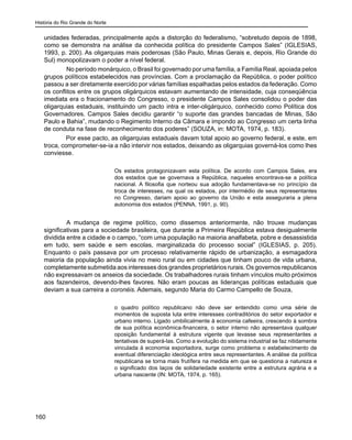 História do Rio Grande do Norte
160
unidades federadas, principalmente após a distorção do federalismo, “sobretudo depois de 1898,
como se demonstra na análise da conhecida política do presidente Campos Sales” (IGLESIAS,
1993, p. 200). As oligarquias mais poderosas (São Paulo, Minas Gerais e, depois, Rio Grande do
Sul) monopolizavam o poder a nível federal.
	 No período monárquico, o Brasil foi governado por uma família, a Família Real, apoiada pelos
grupos políticos estabelecidos nas províncias. Com a proclamação da República, o poder político
passou a ser diretamente exercido por várias famílias espalhadas pelos estados da federação. Como
os conflitos entre os grupos oligárquicos estavam aumentando de intensidade, cuja conseqüência
imediata era o fracionamento do Congresso, o presidente Campos Sales consolidou o poder das
oligarquias estaduais, instituindo um pacto intra e inter-oligárquico, conhecido como Política dos
Governadores. Campos Sales decidiu garantir “o suporte das grandes bancadas de Minas, São
Paulo e Bahia”, mudando o Regimento Interno da Câmara e impondo ao Congresso um certa linha
de conduta na fase de reconhecimento dos poderes” (SOUZA, in: MOTA, 1974, p. 183).
Por esse pacto, as oligarquias estaduais davam total apoio ao governo federal, e este, em
troca, comprometer-se-ia a não intervir nos estados, deixando as oligarquias governá-los como lhes
conviesse.
Os estados protagonizavam esta política. De acordo com Campos Sales, era
dos estados que se governava a República, naqueles encontrava-se a política
nacional. A filosofia que norteou sua adoção fundamentava-se no princípio da
troca de interesses, na qual os estados, por intermédio de seus representantes
no Congresso, dariam apoio ao governo da União e esta asseguraria a plena
autonomia dos estados (PENNA, 1991, p. 90).
	 A mudança de regime político, como dissemos anteriormente, não trouxe mudanças
significativas para a sociedade brasileira, que durante a Primeira República estava desigualmente
dividida entre a cidade e o campo, “com uma população na maioria analfabeta, pobre e desassistida
em tudo, sem saúde e sem escolas, marginalizada do processo social” (IGLESIAS, p. 205).
Enquanto o país passava por um processo relativamente rápido de urbanização, a esmagadora
maioria da população ainda vivia no meio rural ou em cidades que tinham pouco de vida urbana,
completamente submetida aos interesses dos grandes proprietários rurais. Os governos republicanos
não expressavam os anseios da sociedade. Os trabalhadores rurais tinham vínculos muito próximos
aos fazendeiros, devendo-lhes favores. Não eram poucas as lideranças políticas estaduais que
deviam a sua carreira a coronéis. Ademais, segundo Maria do Carmo Campello de Souza,
o quadro político republicano não deve ser entendido como uma série de
momentos de suposta luta entre interesses contraditórios do setor exportador e
urbano interno. Ligado umbilicalmente à economia cafeeira, crescendo à sombra
de sua política econômica-financeira, o setor interno não apresentava qualquer
oposição fundamental à estrutura vigente que levasse seus representantes a
tentativas de superá-las. Como a evolução do sistema industrial se faz nitidamente
vinculada à economia exportadora, surge como problema o estabelecimento de
eventual diferenciação ideológica entre seus representantes. A análise da política
republicana se torna mais frutífera na medida em que se questiona a natureza e
o significado dos laços de solidariedade existente entre a estrutura agrária e a
urbana nascente (IN: MOTA, 1974, p. 165).
 