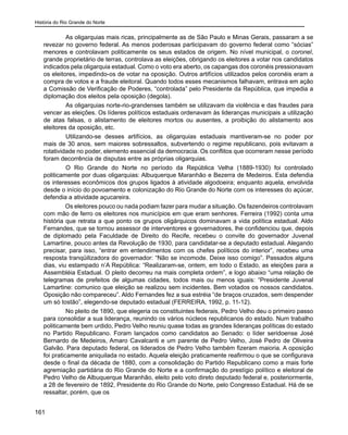 História do Rio Grande do Norte
161
	 As oligarquias mais ricas, principalmente as de São Paulo e Minas Gerais, passaram a se
revezar no governo federal. As menos poderosas participavam do governo federal como “sócias”
menores e controlavam politicamente os seus estados de origem. No nível municipal, o coronel,
grande proprietário de terras, controlava as eleições, obrigando os eleitores a votar nos candidatos
indicados pela oligarquia estadual. Como o voto era aberto, os capangas dos coronéis pressionavam
os eleitores, impedindo-os de votar na oposição. Outros artifícios utilizados pelos coronéis eram a
compra de votos e a fraude eleitoral. Quando todos esses mecanismos falhavam, entrava em ação
a Comissão de Verificação de Poderes, “controlada” pelo Presidente da República, que impedia a
diplomação dos eleitos pela oposição (degola).
	 As oligarquias norte-rio-grandenses também se utilizavam da violência e das fraudes para
vencer as eleições. Os líderes políticos estaduais ordenavam às lideranças municipais a utilização
de atas falsas, o alistamento de eleitores mortos ou ausentes, a proibição do alistamento aos
eleitores da oposição, etc.
	 Utilizando-se desses artifícios, as oligarquias estaduais mantiveram-se no poder por
mais de 30 anos, sem maiores sobressaltos, subvertendo o regime republicano, pois evitavam a
rotatividade no poder, elemento essencial da democracia. Os conflitos que ocorreram nesse período
foram decorrência de disputas entre as próprias oligarquias.
	 O Rio Grande do Norte no período da República Velha (1889-1930) foi controlado
politicamente por duas oligarquias: Albuquerque Maranhão e Bezerra de Medeiros. Esta defendia
os interesses econômicos dos grupos ligados à atividade algodoeira; enquanto aquela, envolvida
desde o início do povoamento e colonização do Rio Grande do Norte com os interesses do açúcar,
defendia a atividade açucareira.
Os eleitores pouco ou nada podiam fazer para mudar a situação. Os fazendeiros controlavam
com mão de ferro os eleitores nos municípios em que eram senhores. Ferreira (1992) conta uma
história que retrata a que ponto os grupos oligárquicos dominavam a vida política estadual. Aldo
Fernandes, que se tornou assessor de interventores e governadores, lhe confidenciou que, depois
de diplomado pela Faculdade de Direito do Recife, recebeu o convite do governador Juvenal
Lamartine, pouco antes da Revolução de 1930, para candidatar-se a deputado estadual. Alegando
precisar, para isso, “entrar em entendimentos com os chefes políticos do interior”, recebeu uma
resposta tranqüilizadora do governador: “Não se incomode. Deixe isso comigo”. Passados alguns
dias, viu estampado n’A República: “Realizaram-se, ontem, em todo o Estado, as eleições para a
Assembléia Estadual. O pleito decorreu na mais completa ordem”, e logo abaixo “uma relação de
telegramas de prefeitos de algumas cidades, todos mais ou menos iguais: “Presidente Juvenal
Lamartine: comunico que eleição se realizou sem incidentes. Bem votados os nossos candidatos.
Oposição não compareceu”. Aldo Fernandes fez a sua estréia “de braços cruzados, sem despender
um só tostão”, elegendo-se deputado estadual (FERREIRA, 1992, p. 11-12).
	 No pleito de 1890, que elegeria os constituintes federais, Pedro Velho deu o primeiro passo
para consolidar a sua liderança, reunindo os vários núcleos republicanos do estado. Num trabalho
politicamente bem urdido, Pedro Velho reuniu quase todas as grandes lideranças políticas do estado
no Partido Republicano. Foram lançados como candidatos ao Senado: o líder seridoense José
Bernardo de Medeiros, Amaro Cavalcanti e um parente de Pedro Velho, José Pedro de Oliveira
Galvão. Para deputado federal, os liderados de Pedro Velho também fizeram maioria. A oposição
foi praticamente aniquilada no estado. Aquela eleição praticamente reafirmou o que se configurava
desde o final da década de 1880, com a consolidação do Partido Republicano como a mais forte
agremiação partidária do Rio Grande do Norte e a confirmação do prestígio político e eleitoral de
Pedro Velho de Albuquerque Maranhão, eleito pelo voto direto deputado federal e, posteriormente,
a 28 de fevereiro de 1892, Presidente do Rio Grande do Norte, pelo Congresso Estadual. Há de se
ressaltar, porém, que os
 