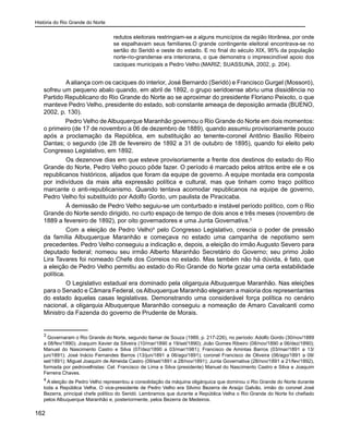 História do Rio Grande do Norte
162
redutos eleitorais restringiam-se a alguns municípios da região litorânea, por onde
se espalhavam seus familiares.O grande contingente eleitoral encontrava-se no
sertão do Seridó e oeste do estado. E no final do século XIX, 95% da população
norte-rio-grandense era interiorana, o que demonstra o imprescindível apoio dos
caciques municipais a Pedro Velho (MARIZ; SUASSUNA, 2002, p. 204).
	 A aliança com os caciques do interior, José Bernardo (Seridó) e Francisco Gurgel (Mossoró),
sofreu um pequeno abalo quando, em abril de 1892, o grupo seridoense abriu uma dissidência no
Partido Republicano do Rio Grande do Norte ao se aproximar do presidente Floriano Peixoto, o que
manteve Pedro Velho, presidente do estado, sob constante ameaça de deposição armada (BUENO,
2002, p. 130).
Pedro Velho de Albuquerque Maranhão governou o Rio Grande do Norte em dois momentos:
o primeiro (de 17 de novembro a 06 de dezembro de 1889), quando assumiu provisoriamente pouco
após a proclamação da República, em substituição ao tenente-coronel Antônio Basílio Ribeiro
Dantas; o segundo (de 28 de fevereiro de 1892 a 31 de outubro de 1895), quando foi eleito pelo
Congresso Legislativo, em 1892.
	 Os dezenove dias em que esteve provisoriamente a frente dos destinos do estado do Rio
Grande do Norte, Pedro Velho pouco pôde fazer. O período é marcado pelos atritos entre ele e os
republicanos históricos, alijados que foram da equipe de governo. A equipe montada era composta
por indivíduos da mais alta expressão política e cultural, mas que tinham como traço político
marcante o anti-republicanismo. Quando tentava acomodar republicanos na equipe de governo,
Pedro Velho foi substituído por Adolfo Gordo, um paulista de Piracicaba.
	 À demissão de Pedro Velho seguiu-se um conturbado e instável período político, com o Rio
Grande do Norte sendo dirigido, no curto espaço de tempo de dois anos e três meses (novembro de
1889 a fevereiro de 1892), por oito governadores e uma Junta Governativa.3
	 Com a eleição de Pedro Velho4
pelo Congresso Legislativo, crescia o poder de pressão
da família Albuquerque Maranhão e começava no estado uma campanha de nepotismo sem
precedentes. Pedro Velho conseguiu a indicação e, depois, a eleição do irmão Augusto Severo para
deputado federal; nomeou seu irmão Alberto Maranhão Secretário do Governo; seu primo João
Lira Tavares foi nomeado Chefe dos Correios no estado. Mas também não há dúvida, é fato, que
a eleição de Pedro Velho permitiu ao estado do Rio Grande do Norte gozar uma certa estabilidade
política.
	 O Legislativo estadual era dominado pela oligarquia Albuquerque Maranhão. Nas eleições
para o Senado e Câmara Federal, os Albuquerque Maranhão elegeram a maioria dos representantes
do estado àquelas casas legislativas. Demonstrando uma considerável força política no cenário
nacional, a oligarquia Albuquerque Maranhão conseguiu a nomeação de Amaro Cavalcanti como
Ministro da Fazenda do governo de Prudente de Morais.
3
Governaram o Rio Grande do Norte, segundo Itamar de Souza (1989, p. 217-226), no período: Adolfo Gordo (30/nov/1889
a 08/fev/1890); Joaquim Xavier da Silveira (10/mar/1890 a 19/set/1890); João Gomes Ribeiro (08/nov/1890 a 06/dez/1890);
Manuel do Nascimento Castro e Silva (07/dez/1890 a 03/mar/1981); Francisco de Amintas Barros (03/mar/1891 a 13/
jun/1891); José Inácio Fernandes Barros (13/jun/1891 a 06/ago/1891); coronel Francisco de Oliveira (06/ago/1891 a 09/
set/1891); Miguel Joaquim de Almeida Castro (09/set/1891 a 28/nov/1891); Junta Governativa (28/nov/1891 a 21/fev/1892),
formada por pedrovelhistas: Cel. Francisco de Lima e Silva (presidente) Manuel do Nascimento Castro e Silva e Joaquim
Ferreira Chaves.
4
A eleição de Pedro Velho representou a consolidação da máquina oligárquica que dominou o Rio Grande do Norte durante
toda a República Velha. O vice-presidente de Pedro Velho era Silvino Bezerra de Araújo Galvão, irmão do coronel José
Bezerra, principal chefe político do Seridó. Lembramos que durante a República Velha o Rio Grande do Norte foi chefiado
pelos Albuquerque Maranhão e, posteriormente, pelos Bezerra de Medeiros.
 