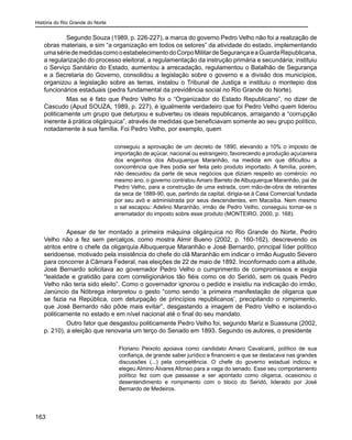 História do Rio Grande do Norte
163
	 Segundo Souza (1989, p. 226-227), a marca do governo Pedro Velho não foi a realização de
obras materiais, e sim “a organização em todos os setores” da atividade do estado, implementando
umasériedemedidascomooestabelecimentodoCorpoMilitardeSegurançaeaGuardaRepublicana,
a regularização do processo eleitoral, a regulamentação da instrução primária e secundária; instituiu
o Serviço Sanitário do Estado, aumentou a arrecadação, regulamentou o Batalhão de Segurança
e a Secretaria do Governo, consolidou a legislação sobre o governo e a divisão dos municípios,
organizou a legislação sobre as terras, instalou o Tribunal de Justiça e instituiu o montepio dos
funcionários estaduais (pedra fundamental da previdência social no Rio Grande do Norte).
	 Mas se é fato que Pedro Velho foi o “Organizador do Estado Republicano”, no dizer de
Cascudo (Apud SOUZA, 1989, p. 227), é igualmente verdadeiro que foi Pedro Velho quem liderou
politicamente um grupo que deturpou e subverteu os ideais republicanos, arraigando a “corrupção
inerente à prática oligárquica”, através de medidas que beneficiavam somente ao seu grupo político,
notadamente à sua família. Foi Pedro Velho, por exemplo, quem
conseguiu a aprovação de um decreto de 1890, elevando a 10% o imposto de
importação de açúcar, nacional ou estrangeiro, favorecendo a produção açucareira
dos engenhos dos Albuquerque Maranhão, na medida em que dificultou a
concorrência que lhes podia ser feita pelo produto importado. A família, porém,
não descuidou da parte de seus negócios que diziam respeito ao comércio: no
mesmo ano, o governo contratou Amaro Barreto de Albuquerque Maranhão, pai de
Pedro Velho, para a construção de uma estrada, com mão-de-obra de retirantes
da seca de 1889-90, que, partindo da capital, dirigia-se à Casa Comercial fundada
por seu avô e administrada por seus descendentes, em Macaíba. Nem mesmo
o sal escapou: Adelino Maranhão, irmão de Pedro Velho, conseguiu tornar-se o
arrematador do imposto sobre esse produto (MONTEIRO, 2000, p. 168).
	 Apesar de ter montado a primeira máquina oligárquica no Rio Grande do Norte, Pedro
Velho não a fez sem percalços, como mostra Almir Bueno (2002, p. 160-162), descrevendo os
atritos entre o chefe da oligarquia Albuquerque Maranhão e José Bernardo, principal líder político
seridoense, motivado pela insistência do chefe do clã Maranhão em indicar o irmão Augusto Severo
para concorrer à Câmara Federal, nas eleições de 22 de maio de 1892. Inconformado com a atitude,
José Bernardo solicitava ao governador Pedro Velho o cumprimento de compromissos e exigia
“lealdade e gratidão para com correligionários tão fiéis como os do Seridó, sem os quais Pedro
Velho não teria sido eleito”. Como o governador ignorou o pedido e insistiu na indicação do irmão,
Janúncio da Nóbrega interpretou o gesto “como sendo ‘a primeira manifestação de oligarca que
se fazia na República, com deturpação de princípios republicanos’, precipitando o rompimento,
que José Bernardo não pôde mais evitar”, desgastando a imagem de Pedro Velho e isolando-o
politicamente no estado e em nível nacional até o final do seu mandato.
	 Outro fator que desgastou politicamente Pedro Velho foi, segundo Mariz e Suassuna (2002,
p. 210), a eleição que renovaria um terço do Senado em 1893. Segundo os autores, o presidente
Floriano Peixoto apoiava como candidato Amaro Cavalcanti, político de sua
confiança, de grande saber jurídico e financeiro e que se destacava nas grandes
discussões (...) pela competência. O chefe do governo estadual indicou e
elegeu Almino Álvares Afonso para a vaga do senado. Esse seu comportamento
político fez com que passasse a ser apontado como oligarca, ocasionou o
desentendimento e rompimento com o bloco do Seridó, liderado por José
Bernardo de Medeiros.
 