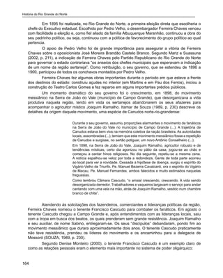 História do Rio Grande do Norte
164
	 Em 1895 foi realizada, no Rio Grande do Norte, a primeira eleição direta que escolheria o
chefe do Executivo estadual. Escolhido por Pedro Velho, o desembargador Ferreira Chaves venceu
com facilidade a eleição e, como fiel aliado da família Albuquerque Maranhão, continuou a obra do
seu padrinho político, ou seja, continuou com a política de favorecimento do grupo político ao qual
pertencia.
	 O apoio de Pedro Velho foi de grande importância para assegurar a vitória de Ferreira
Chaves sobre o oposicionista José Moreira Brandão Castelo Branco. Segundo Mariz e Suassuna
(2002, p. 211), a indicação de Ferreira Chaves pelo Partido Republicano do Rio Grande do Norte
para governar o estado contrariava “os anseios dos chefes municipais que esperavam a indicação
de um nome da região sertaneja”. Como retribuição, o seu governo, que se estendeu de 1896 a
1900, participou de todos os conchavos montados por Pedro Velho.
Ferreira Chaves fez algumas obras importantes durante o período em que esteve a frente
dos destinos do estado: construiu açudes no interior (em Martins e em Pau dos Ferros), iniciou a
construção do Teatro Carlos Gomes e fez reparos em alguns importantes prédios públicos.
Um momento dramático do seu governo foi o crescimento, em 1898, do movimento
messiânico na Serra de João do Vale (município de Campo Grande), que desorganizava a vida
produtiva naquela região, tendo em vista os sertanejos abandonarem os seus afazeres para
acompanhar o agricultor místico Joaquim Ramalho. Itamar de Souza (1989, p. 230) descreve os
detalhes da origem daquele movimento, uma espécie de Canudos norte-rio-grandense:
Durante o seu governo, assumiu proporções alarmantes o movimento de fanáticos
na Serra de João do Vale no município de Campo Grande (...). A trajetória de
Canudos estava bem viva na memória coletiva da nação brasileira. As autoridades
locais, assombradas (...), temiam que este movimento messiânico fosse a repetição
de Canudos e surgisse, no sertão potiguar, um novo Antônio Conselheiro (...).
Em 1898, na Serra de João do Vale, Joaquim Ramalho, agricultor robusto e de
tendências místicas, certo dia agonizou no pátio da casa, jogou-se ao chão e
começou a cantar hinos religiosos. No dia seguinte, repetiu-se a mesma cena.
A notícia espalhou-se veloz por toda a redondeza. Gente de toda parte acorreu
ao local para ver a novidade. Cessada a hipótese de doença, surgiu o espírito do
Vigário Velho de Triunfo, Pe. Manuel Bezerra Cavalcanti, ora o espírito do Vigário
de Macau, Pe. Manuel Fernandes, ambos falecidos e muito estimados naquelas
freguesias.
Como lembrou Câmara Cascudo, “o arraial crescendo, crescendo. A vida sendo
desorganizada derredor. Trabalhadores e vaqueiros largavam o serviço para andar
cantando com uma vela na mão, atrás de Joaquim Ramalho, vestido num chambre
branco de chita”.
Atendendo às solicitações dos fazendeiros, comerciantes e lideranças políticas da região,
Ferreira Chaves nomeou o tenente Francisco Cascudo para combater os fanáticos. Em agosto o
tenente Cascudo chegou a Campo Grande e, após entendimentos com as lideranças locais, saiu
com a tropa em busca dos beatos, os quais prenderam sem grande resistência. Joaquim Ramalho
e seu auxiliar, de nome Sabino, entregaram-se. Os seus “discípulos” debandaram, pondo fim ao
movimento messiânico que durara aproximadamente dois anos. O tenente Cascudo praticamente
não teve resistência, prendeu os líderes do movimento e os encaminhou para a delegacia de
Mossoró (SOUZA, 1989, p. 230).
Segundo Denise Monteiro (2000), o tenente Francisco Cascudo é um exemplo claro de
como as relações pessoais eram o elemento mais importante no sistema de poder oligárquico:
 