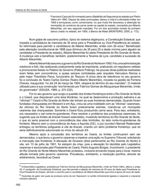História do Rio Grande do Norte
165
Francisco Cascudo foi nomeado para o Batalhão de Segurança do estado por Pedro
Velho em 1892. Depois de obter promoções, deixou a vida e a atividade militar em
1900 e enriqueceu como comerciante, no que muito lhe favoreceu a obtenção do
monopólio do comércio da carne verde na capital do estado, concedido por Alberto
Maranhão, em seu segundo mandato. Foi um dos acionistas iniciais do primeiro
banco criado no estado, em 1905, o Banco de Natal (MONTEIRO, 2000, p. 172).
Num golpe de casuísmo político, típico do sistema oligárquico, a Constituição Estadual, que
impedia a candidatura de menores de 35 anos para a Presidência ou Vice-Presidência do estado,
foi reformada para permitir a candidatura de Alberto Maranhão, então com 26 anos.5
Beneficiado
pela alteração constitucional de 1898 (que diminuiu de 35 para 25 a idade mínima para alguém se
candidatar a Presidente do estado), Alberto Maranhão foi eleito Presidente do Rio Grande do Norte.
A mudança veio a beneficiar, também, posteriormente a Tavares de Lyra, candidato à sucessão de
Alberto Maranhão.
AlbertoMaranhãoassumiuogovernodoRioGrandedoNorteem1900.Fezumaadministração
medíocre e fútil, não realizando praticamente nada de importante, praticando um nepotismo nefasto
e promovendo festas no Palácio do Governo (Palácio Potengi). As poucas obras públicas realizadas
eram feitas sem concorrência, e quase sempre contratadas pelo arquiteto Herculano Ramos e
pelo major Theodósio Paiva, funcionário do Tesouro. A única obra de relevância no seu governo
foi a conclusão do Teatro Carlos Gomes (Teatro Alberto Maranhão), iniciada na gestão de Ferreira
Chaves, inaugurado “no dia 24 de março de 1904, véspera do término do seu mandato”. O material
utilizado para a sua construção “era fornecido por Fabrício Gomes de Albuquerque Maranhão, irmão
do governador” (SOUZA, 1989, p. 231-232).
Foi no seu governo que surgiu a questão dos limites fronteiriços entre o Rio Grande do Norte
e o Ceará, que disputavam uma área litorânea, na qual se desenvolvia a produção salineira e as
“oficinas”.6
Ceará e Rio Grande do Norte não tinham as suas fronteiras demarcadas. Quando foram
fundadas charqueadas em Mossoró e em Açu, criou-se uma rivalidade com as “oficinas” cearenses.
As oficinas do Rio Grande do Norte foram praticamente extintas, criando-se um monopólio
cearense das charqueadas. Somente o Ceará ficou produzindo carne seca. Para isso, entretanto,
era necessário o sal norte-rio-grandense. Para resolver o problema dos produtores cearenses, foi
sugerido que os limites de Aracati fossem estendidos, invadindo territórios do Rio Grande do Norte,
o que só seria possível com a concordância das vilas limítrofes, do lado norte-rio-grandense da
fronteira. Mesmo sem a concordância de Assu e Aquirás (CE), o juiz (ouvidor) Manoel Rademaker
entregou os territórios potiguares à vila de Aracati, criando um sério problema fronteiriço, que só
seria definitivamente solucionado no início do século XX.
	 Mesmo após a concessão dos territórios ao Ceará, os limites continuaram sem ser
demarcados, o que levou o governo cearense a impetrar uma ação no Supremo Tribunal, solicitando
a marcação das fronteiras. A elevação de Grossos (área pertencente ao Rio Grande do Norte) à
vila, em 13 de julho de 1901, foi estopim da crise, pois a elevação foi decidida pelo Legislativo
cearense e sancionada pelo Presidente do Ceará, Pedro Augusto Borges. Incontinenti, o presidente
do Rio Grande do Norte Alberto Maranhão protestou, inclusive enviando tropas para o local, mesma
atitude tomada pelo governo cearense. Prevaleceu, entretanto, a resolução pacífica, através de
arbitramento, favorável ao Ceará.
5
A Assembléia Legislativa, presidida por Fabrício Gomes de Albuquerque Maranhão, irmão de Pedro Velho, alterou o artigo
28, 4o
parágrafo, da Constituição Estadual, que não permitia a eleição de menores de 35 anos de idade para Presidente ou
Vice-Presidente do Estado, abrindo o caminho para a candidatura de Alberto Maranhão que tinha à época 26 anos de idade.
6
Fazendas de gado nas quais se produzia carne de sol. Nasceram no sertão intimamente ligadas à nascente e crescente
indústria salineira.
 