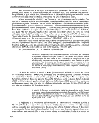 História do Rio Grande do Norte
166
	 Não satisfeito com a resolução, o ex-governador do estado, Pedro Velho, convidou o
grande jurista baiano Rui Barbosa (auxiliado por Tavares de Lyra) para defender a causa norte-
rio-grandense, a qual obteve êxito, como atestaram as decisões do juiz Augusto Petrônio. Estava
definitivamente resolvida a questão de limites entre Rio Grande do Norte e Ceará.
	 Alberto Maranhão foi substituído por Tavares de Lyra, primo e genro de Pedro Velho. Este
assumiu o Executivo estadual, enquanto Alberto Maranhão foi eleito deputado federal, preenchendo
justamente o lugar de Tavares de Lyra na Câmara de Deputados. Permaneceu inalterado o quadro
políticonoestado,aoposiçãocontinuavaamordaçadaeaimprensaerasistematicamenteperseguida,
persistindo também a política de nepotismo.O Diário do Natal, principal jornal oposicionista, crítico
feroz de Pedro Velho e seus parentes e correligionários “que o sucederam no Governo do Estado,
aos quais não dava tréguas, imputando-lhes violentas acusações” noticiou na forma de versos
satíricos a chegada de Tavares de Lyra: “Sim, senhor, eis que chega o Lyra / Do Alberto sucessor /
Terceiro da dinastia / Do oligarca Senador. / Vão assim os oligarcas / Uns nos outros se encanando
/ E os destinos da terra / De uma vez avassalando” (FERREIRA, 1992, p. 35).
	 Homem de vasta cultura, Tavares de Lyra tinha um lastro intelectual considerável quando
assumiu o governo do estado. Deixou uma vasta bibliografia, aproximadamente uns “cinqüenta
trabalhos publicados, entre os quais se destacam importantes obras de História, com a História do
Rio Grande do Norte, considerada seu caro-chefe” (SOUZA, 1989, 233-234).
	 Diz Tarcísio Medeiros (1973, p. 151) que Tavares de Lyra
fomentou a economia pública, interessando-se pela indústria do sal, canavieira
e algodoeira, principais produções do Estado, na ocasião; sem olvidar a limpeza
e saneamento dos seus vales e rios, a despeito de desenvolver-se a sua
administração numa época em que uma devastadora seca flagelava a região
nordestina. Para desenvolver as finanças e transações comerciais, fundou o
Banco de Natal (...); para estabilidade dos outros dois poderes, construiu a sede
do Tribunal de Justiça (hoje, Instituto Histórico) e a do Congresso Estadual (hoje,
Tribunal de Justiça).
	 Em 1905, foi fundado o Banco do Natal (posteriormente batizado de Banco do Estado
do Rio Grande do Norte – BANDERN), controlado pela família Albuquerque Maranhão. A maioria
dos acionistas do banco era das famílias Albuquerque Maranhão e Lyra. As bases para o seu
funcionamento foram dadas no governo de Alberto Maranhão, como esclarece Itamar de Souza
(1989, p. 233), lembrando que foi a criação do Banco do Recife, em 1900, que mobilizou as classes
produtoras do estado para criar aqui no estado uma instituição bancária. Monteiro (2000), afirma
que o banco fundado no Rio Grande do Norte tinha
o objetivo de fornecer empréstimos de capital aos proprietários rurais, visando
promover a economia agroexportadora do estado. Seu capital inicial foi formado
com o dinheiro do Tesouro Estadual e de 133 acionistas privados. Dentre esses,
“22 eram da família Albuquerque Maranhão e Lyra, os quais detinham 31,7% das
ações” (MONTEIRO, 2000, 172-173).
	 O nepotismo e a truculência caracterizaram as administrações estaduais durante a
República Velha. O governo de Tavares de Lyra não foi diferente, tendo em vista a pressão exercida
sobre a oposição, com o empastelamento de dois jornais (Diário do Natal e Gazeta do Comércio)
e as agressões físicas distribuídas pela polícia (nada menos que dezesseis oposicionistas foram
espancados). Mas, sem dúvida, o seu governo foi rico em realizações: iniciou o processo de
 