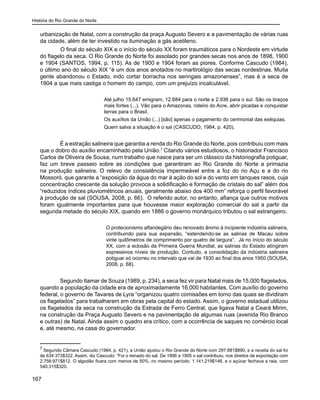 História do Rio Grande do Norte
167
urbanização de Natal, com a construção da praça Augusto Severo e a pavimentação de várias ruas
da cidade, além de ter investido na iluminação a gás acetileno.
	 O final do século XIX e o início do século XX foram traumáticos para o Nordeste em virtude
do flagelo da seca. O Rio Grande do Norte foi assolado por grandes secas nos anos de 1898, 1900
e 1904 (SANTOS, 1994, p. 115). As de 1900 e 1904 foram as piores. Conforme Cascudo (1984),
o último ano do século XIX “é um dos anos anotados no martirológio das secas nordestinas. Muita
gente abandonou o Estado, indo cortar borracha nos seringais amazonenses”, mas é a seca de
1904 a que mais castiga o homem do campo, com um prejuízo incalculável.
Até julho 15.647 emigram, 12.684 para o norte e 2.936 para o sul. São os braços
mais fortes (...). Vão para o Amazonas, roteiro do Acre, abrir picadas e conquistar
terras para o Brasil.
Os auxílios da União (...) [são] apenas o pagamento do cerimonial das exéquias.
Quem salva a situação é o sal (CASCUDO, 1984, p. 420).
	
É a extração salineira que garantia a renda do Rio Grande do Norte, pois contribuiu com mais
que o dobro do auxílio encaminhado pela União.7
Citando vários estudiosos, o historiador Francisco
Carlos de Oliveira de Sousa, num trabalho que nasce para ser um clássico da historiografia potiguar,
faz um breve passeio sobre as condições que garantiram ao Rio Grande do Norte a primazia
na produção salineira. O relevo de consistência impermeável entre a foz do rio Açu e a do rio
Mossoró, que garante a “exposição da água do mar à ação do sol e do vento em tanques rasos, cuja
concentração crescente da solução provoca a solidificação e formação de cristais do sal” além dos
“reduzidos índices pluviométricos anuais, geralmente abaixo dos 400 mm” reforça o perfil favorável
à produção de sal (SOUSA, 2008, p. 66). O referido autor, no entanto, afiança que outros motivos
foram igualmente importantes para que houvesse maior exploração comercial do sal a partir da
segunda metade do século XIX, quando em 1886 o governo monárquico tributou o sal estrangeiro.
O protecionismo alfandegário deu renovado ânimo à incipiente indústria salineira,
contribuindo para sua expansão, “estendendo-se as salinas de Macau sobre
vinte quilômetros de comprimento por quatro de largura”. Já no início do século
XX, com a eclosão da Primeira Guerra Mundial, as salinas do Estado atingiram
expressivos níveis de produção. Contudo, a consolidação da indústria salineira
potiguar só ocorreu no intervalo que vai de 1930 ao final dos anos 1950 (SOUSA,
2008, p. 68).
Segundo Itamar de Souza (1989, p. 234), a seca fez vir para Natal mais de 15.000 flagelados,
quando a população da cidade era de aproximadamente 16.000 habitantes. Com auxílio do governo
federal, o governo de Tavares de Lyra “organizou quatro comissões em torno das quais se dividiram
os flagelados” para trabalharem em obras pela capital do estado. Assim, o governo estadual utilizou
os flagelados da seca na construção da Estrada de Ferro Central, que ligava Natal a Ceará Mirim,
na construção da Praça Augusto Severo e na pavimentação de algumas ruas (avenida Rio Branco
e outras) de Natal. Ainda assim o quadro era crítico, com a ocorrência de saques no comércio local
e, até mesmo, na casa do governador.
7
Segundo Câmara Cascudo (1984, p. 421), a União ajudou o Rio Grande do Norte com 297:881$890, e a receita do sal foi
de 634:373$322. Assim, diz Cascudo: “Foi o reinado do sal. De 1896 a 1905 o sal contribuiu, nos direitos de exportação com
2.756:971$812. O algodão ficara com menos de 50%, no mesmo período. 1.141:219$146, e o açúcar fechava a raia, com
540.315$320.
 