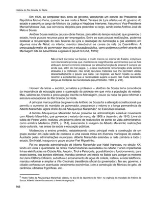 História do Rio Grande do Norte
168
Em 1906, ao completar dois anos de governo, atendendo um convite do Presidente da
República Afonso Pena, quando de sua visita a Natal, Tavares de Lyra afastou-se do governo do
estado e assumiu o cargo de Ministro da Justiça e Negócios Interiores. Assumiu o Vice-Presidente
Manoel Moreira Dias, que convocou eleições para preencher o cargo, sendo eleito Antônio José de
Melo e Sousa.
Antônio Sousa realizou poucas obras físicas, pois além do tempo reduzido que governou o
estado, havia poucos recursos para ser empregados. Entre as suas poucas realizações, podemos
destacar a recuperação do cais Tavares de Lyra e colocação de iluminação a gás acetileno em
algumas ruas de Natal; no interior, mandou desobstruir os canais do vale do Ceará-Mirim. A
preocupação maior do governador era com a educação pública, como podemos conferir através de
Mensagem lida na Assembléia Legislativa (apud SOUZA, 1989):
Não é fácil encontrar na Capital, e muito menos no interior do Estado, indivíduos
com idoneidade precisa que, mediante os insignificantes vencimentos que se lhes
atribuem, tomem o mínimo interesse por altíssima função de ensinar E cumpre ver
ainda que, além de mal pagos, (...) essa insuficiente remuneração anda sempre
atrasada e o professor, não tendo recursos materiais que lhe permitam utilizar
descansadamente o pouco que sabe, vai negociar, vai fazer roçado ou ainda,
recorrer a expedientes que a necessidade sugere a quem não muito raramente
atinge as fronteiras da mendicidade (apud SOUZA, 1989, p. 236).
	 Homem de letras – escritor, jornalista e professor –, Antônio de Souza tinha consciência
da importância da educação para a superação da pobreza em que vivia a população do estado.
Mas, saliente-se, tirando a preocupação inscrita na Mensagem, pouco ou nada fez para reformar a
estrutura educacional do Rio Grande do Norte.
A principal marca política do governo de Antônio de Souza foi a alteração constitucional que
permitiu o aumento do mandato de governador, preparando o retorno e a longa permanência de
Alberto Maranhão, agora chefe do clã Albuquerque Maranhão,8
no Executivo estadual.
A família Albuquerque Maranhão faz-se presente na administração estadual novamente
com Alberto Maranhão, que governou o estado de março de 1908 a dezembro de 1913. Livre da
tutela de Pedro Velho, realizou um governo pleno de realizações do ponto de vista administrativo,
como enfatiza Medeiros (1973, p. 151), associando à imagem de Alberto Maranhão realizações
sócio-culturais, nas áreas da saúde e educação públicas.
Modernizou o ensino primário, estabelecendo como principal meta a construção de um
grupo escolar em cada sede de comarca e uma escola mista em diversos municípios do estado.
Auxiliado pelas administrações municipais, Alberto Maranhão estendeu a rede primária a todo o
estado. Em Natal, inaugurou o grupo escolar Frei Miguelinho.
Foi na segunda administração de Alberto Maranhão que Natal ingressou no século XX,
tendo em vista a quantidade de obras modernizadoras executadas na cidade. Foram implantadas
linhas eletrificadas na Cidade Alta, Alecrim, Tirol e Petrópolis, possibilitando o funcionamento, para
esses bairros, dos bondes elétricos; mandou construir um prédio no Baldo para abrigar os motores
da Usina Elétrica Oitizeiro; substituiu o encanamento de água da cidade, instalou a rede telefônica,
mandou reformar e ampliar a Vila Cincinato (residência oficial do governador). No seu governo, a
cidade conheceu um acentuado crescimento econômico, com a construção de fábricas de gelo, de
cerâmica, câmaras frigoríficas, etc.
8
Pedro Velho de Albuquerque Maranhão faleceu no dia 09 de dezembro de 1907, na vigência do mandato de Antônio de
Souza. Alberto Maranhão assumiu o leme da oligarquia.
 