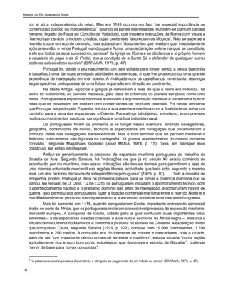 História do Rio Grande do Norte
16
por si só a independência do reino. Mas em 1143 ocorreu um fato “de especial importância no
contencioso político da independência”, quando as partes interessadas reuniram-se com um cardeal
romano, legado do Papa ao Concílio de Valladolid, que trouxera instruções de Roma com vistas a
“harmonizar os dois príncipes cristãos, cujas contendas favoreciam os Mouros”. Não se sabe se a
reunião trouxe um acordo concreto, mas subsistiram “documentos que revelam que, imediatamente
após a reunião, o rei de Portugal mandou para Roma uma declaração solene na qual se constituía,
a ele e a todos os seus sucessores, censual5
da Igreja de Roma e se declarava a si próprio homem
e cavaleiro do papa e de S. Pedro, sob a condição de a Santa Sé o defender de quaisquer outros
poderes eclesiásticos ou civis” (SARAIVA, 1979, p. 47)
	 Portugal foi, desde o seu nascimento, um país voltado para o mar, sendo a pesca (sardinha
e bacalhau) uma de suas principais atividades econômicas, o que lhe proporcionou uma grande
experiência de navegação em mar aberto. A rivalidade com os castelhanos, no entanto, restringia
as perspectivas portuguesas de uma futura expansão em direção ao continente.
	 Na Idade Antiga, egípcios e gregos já defendiam a tese de que a Terra era redonda. Tal
teoria foi substituída, no período medieval, pela idéia de o formato do planeta ser plano como uma
mesa. Portugueses e espanhóis não mais aceitavam a argumentação medieval e passaram a buscar
rotas que os pusessem em contato com comerciantes de produtos orientais. Foi nesse ambiente
que Portugal, seguido pela Espanha, iniciou a sua aventura marítima com a finalidade de achar um
caminho para a terra das especiarias, o Oriente. Para atingir tal objetivo, entretanto, eram precisos
muitos conhecimentos náuticos, cartográficos e uma boa indústria naval.
	 Os portugueses foram os primeiros a se lançar nessa aventura, atraindo navegadores,
geógrafos, construtores de navios, técnicos e especialistas em navegação que possibilitaram a
primazia deles nas navegações transoceânicas. Mas é bom lembrar que no período medieval o
Atlântico praticamente não figurava na cartografia. “O grande acontecimento do mundo moderno
consistiu,” segundo Magalhães Godinho (apud MOTA, 1974, p. 15), “pois, em transpor esse
obstáculo, até então intrafegável.”
	 Atribui-se genericamente o processo de expansão marítima portuguesa ao trabalho da
dinastia de Avis. Segundo Saraiva, há “indicações de que já no século XII existia comércio de
exportação por via marítima, mas essas indicações são tênues demais para permitirem a tese de
uma intensa actividade mercantil nas regiões litorais, actividade que teria sido, segundo a mesma
tese, um dos factores decisivos da independência portuguesa” (1979, p. 70).	 Sob a dinastia de
Borgonha, porém, Portugal já dava os primeiros passos para se tornar a potência marítima que se
tornou. No reinado de D. Dinis (1279-1325), os portugueses iniciaram o aprimoramento técnico, com
o aperfeiçoamento náutico e o gradativo domínio das artes de navegação, e construíram navios de
guerra. Isso permitiu aos portugueses fazer a ligação comercial-marítima entre o mar do Norte e o
mar Mediterrâneo e propiciou o enriquecimento e a ascensão social de uma nascente burguesia.
	 Mas foi somente em 1415, quando conquistaram Ceuta, importante entreposto comercial
árabe no norte da África, que os portugueses iniciaram o inexorável processo de expansão marítima-
mercantil europeu. A conquista de Ceuta, cidade para a qual confluíam duas importantes rotas
terrestres – a de especiarias e sedas orientais e a de ouro e escravos da África negra –, afastava a
influência muçulmana no Marrocos e continha a pirataria no estreito de Gibraltar. A expedição militar
que conquistou Ceuta, segundo Saraiva (1979, p. 122), contava com 19.000 combatentes, 1.700
marinheiros e 200 navios. A conquista era do interesse de nobres e mercadores, pois a cidade,
além de ser “um importante centro comercial terrestre e marítimo”, estava situada “numa região
agricolamente rica e num bom ponto estratégico, que dominava o estreito de Gibraltar”, podendo
“servir de base para novas conquistas”.
5
“A palavra censual equivale a dependente e obrigado ao pagamento de um tributo ou censo” (SARAIVA, 1979, p. 47).
 