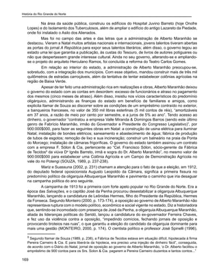 História do Rio Grande do Norte
169
Na área da saúde pública, construiu os edifícios do Hospital Juvino Barreto (hoje Onofre
Lopes) e do Isolamento dos Tuberculosos, além de ampliar o edifício do antigo Lazareto da Piedade,
onde foi instalado o Asilo dos Alienados.
Mas foi no campo das artes e das letras que a administração de Alberto Maranhão se
destacou. Vieram a Natal muitos artistas nacionais e internacionais, jovens talentos tiveram abertas
as portas do jornal A República para expor seus talentos literários; além disso, o governo legou ao
estado uma lei que garantia a publicação, às custas do Tesouro, de livros de autores potiguares ou
não que despertassem grande interesse cultural. Ainda no seu governo, alterando-se e ampliando-
se o projeto do arquiteto Herculano Ramos, foi concluída a reforma do Teatro Carlos Gomes.
	 Em relação ao interior do estado, a administração de Alberto Maranhão preocupou-se,
sobretudo, com a integração dos municípios. Com esse objetivo, mandou construir mais de três mil
quilômetros de estradas carroçáveis, além da tentativa de tentar estabelecer colônias agrícolas na
região de Baixa Verde.
	 Apesar de ter feito uma administração rica em realizações e obras, Alberto Maranhão deixou
o governo do estado com as contas em desordem: excesso de funcionários e atraso no pagamento
dos mesmos (cinco meses de atraso). Além disso, insistiu nos vícios característicos do predomínio
oligárquico, administrando as finanças do estado em benefício de familiares e amigos, como
explicita Itamar de Souza ao discorrer sobre as condições de um empréstimo contraído no exterior,
a banqueiros franceses, no valor de 350 mil libras esterlinas (5 mil contos de réis), “amortizáveis
em 37 anos, a razão de meio por cento por semestre, e a juros de 5% ao ano”. Tendo acesso ao
dinheiro, o governador “contratou a empresa Valle Miranda & Domingos Barros (sendo este último
genro de Fabrício Maranhão, irmão do Governador e Presidente do Congresso Legislativo)”, por
900:000$000, para fazer as seguintes obras em Natal: a construção de usina elétrica para iluminar
Natal; instalação de bondes elétricos; saneamento e abastecimento de água; fábrica de produção
de tubos de esgotos; remoção de lixo e sua incineração; construir um balneário na praia da Ponta
do Morcego; instalação de câmaras frigoríficas. O governo do estado também assinou um contrato
com a empresa F. Sólon & Cia, pertencente ao “Cel. Francisco Sólon, sócio-gerente da Fábrica
de Tecidos9
da viúva Da
Ignês Barreto, irmã e sogra do Dr. Alberto Maranhão”, no mesmo valor de
900:000$000 para estabelecer uma Colônia Agrícola e um Campo de Demonstração Agrícola no
vale do rio Potengi (SOUZA, 1989, p. 237-238).
	 Mariz e Suassuna (2002, p. 231) chamam a atenção para o fato de que a eleição, em 1912,
do deputado federal oposicionista Augusto Leopoldo da Câmara, significa a primeira fissura no
predomínio político da oligarquia Albuquerque Maranhão e pavimenta o caminho que iria desaguar
na campanha política do ano seguinte.
A campanha de 1913 foi a primeira com forte apelo popular no Rio Grande do Norte. Era a
época das Salvações, e o capitão José da Penha procurou desestabilizar a oligarquia Albuquerque
Maranhão, lançando a candidatura de Leônidas Hermes, filho do Presidente da República, Hermes
da Fonseca. Segundo Monteiro (2000, p. 173-174), a oposição ao governo de Alberto Maranhão não
representava ruptura com o modelo político, econômico e social vigente no estado. Diz a historiadora
que, sentindo-se incomodado com presença de José da Penha, a oligarquia Albuquerque Maranhão,
aliada às lideranças políticas do Seridó, lançou a candidatura do ex-governador Ferreira Chaves,
e fez uso da violência contra a oposição, “impedindo comícios, fechando jornais de oposição e
provocando tiroteios nas ruas”, o que garantiu a eleição do candidato da oligarquia dominante para
mais uma gestão (MONTEIRO, 2000, p. 174). O cientista político e professor José Spinelli (1996),
9
Segundo Itamar de Souza (1989, p. 238), a Fábrica de Tecidos estava em situação difícil, hipotecada à firma
Pereira Carneiro & Cia. E para liberá-la da hipoteca, era preciso uma injeção de dinheiro fácil”, conseguida,
de acordo com o Diário do Natal, jornal de oposição ao governo de Alberto Maranhão, ‘o Dr. Alberto facilitou o
empréstimo de 900 contos para os Srs. Solon & Cia. pagarem a Pereira Carneiro duzentos e tantos contos...”
 