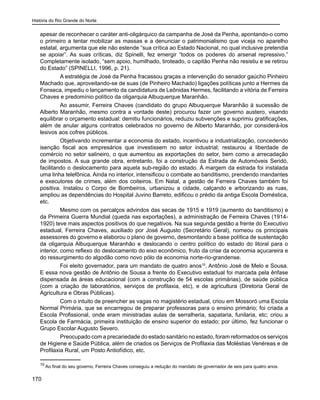 História do Rio Grande do Norte
170
apesar de reconhecer o caráter anti-oligárquico da campanha de José da Penha, apontando-o como
o primeiro a tentar mobilizar as massas e a denunciar o patrimonialismo que viceja no aparelho
estatal, argumenta que ele não estende “sua crítica ao Estado Nacional, no qual inclusive pretendia
se apoiar”. As suas críticas, diz Spinelli, fez emergir “todos os poderes do arsenal repressivo.”
Completamente isolado, “sem apoio, humilhado, tiroteado, o capitão Penha não resistiu e se retirou
do Estado” (SPINELLI, 1996, p. 21).
A estratégia de José da Penha fracassou graças a intervenção do senador gaúcho Pinheiro
Machado que, aproveitando-se de suas (de Pinheiro Machado) ligações políticas junto a Hermes da
Fonseca, impediu o lançamento da candidatura de Leônidas Hermes, facilitando a vitória de Ferreira
Chaves e predomínio político da oligarquia Albuquerque Maranhão.
Ao assumir, Ferreira Chaves (candidato do grupo Albuquerque Maranhão à sucessão de
Alberto Maranhão, mesmo contra a vontade deste) procurou fazer um governo austero, visando
equilibrar o orçamento estadual: demitiu funcionários, reduziu subvenções e suprimiu gratificações,
além de anular alguns contratos celebrados no governo de Alberto Maranhão, por considerá-los
lesivos aos cofres públicos.
Objetivando incrementar a economia do estado, incentivou a industrialização, concedendo
isenção fiscal aos empresários que investissem no setor industrial; restaurou a liberdade de
comércio no setor salineiro, o que aumentou as exportações do setor, bem como a arrecadação
de impostos. A sua grande obra, entretanto, foi a construção da Estrada de Automóveis Seridó,
facilitando o deslocamento para aquela sub-região do estado. À margem da estrada foi instalada
uma linha telefônica. Ainda no interior, intensificou o combate ao banditismo, prendendo mandantes
e executores de crimes, além dos coiteiros. Em Natal, a gestão de Ferreira Chaves também foi
positiva. Instalou o Corpo de Bombeiros, urbanizou a cidade, calçando e arborizando as ruas,
ampliou as dependências do Hospital Juvino Barreto, edificou o prédio da antiga Escola Doméstica,
etc.
Mesmo com os percalços advindos das secas de 1915 e 1919 (aumento do banditismo) e
da Primeira Guerra Mundial (queda nas exportações), a administração de Ferreira Chaves (1914-
1920) teve mais aspectos positivos do que negativos. Na sua segunda gestão a frente do Executivo
estadual, Ferreira Chaves, auxiliado por José Augusto (Secretário Geral), nomeou os principais
assessores do governo e elaborou o plano de governo, desmontando a base política de sustentação
da oligarquia Albuquerque Maranhão e deslocando o centro político do estado do litoral para o
interior, como reflexo do deslocamento do eixo econômico, fruto da crise da economia açucareira e
do ressurgimento do algodão como novo pólo da economia norte-rio-grandense.
Foi eleito governador, para um mandato de quatro anos10
, Antônio José de Melo e Sousa.
E essa nova gestão de Antônio de Sousa a frente do Executivo estadual foi marcada pela ênfase
dispensada às áreas educacional (com a construção de 54 escolas primárias), de saúde pública
(com a criação de laboratórios, serviços de profilaxia, etc), e de agricultura (Diretoria Geral de
Agricultura e Obras Públicas).
Com o intuito de preencher as vagas no magistério estadual, criou em Mossoró uma Escola
Normal Primária, que se encarregou de preparar professoras para o ensino primário; foi criada a
Escola Profissional, onde eram ministradas aulas de serralheria, sapataria, funilaria, etc; criou a
Escola de Farmácia, primeira instituição de ensino superior do estado; por último, fez funcionar o
Grupo Escolar Augusto Severo.
Preocupado com a precariedade do estado sanitário no estado, foram reformados os serviços
de Higiene e Saúde Pública, além de criados os Serviços de Profilaxia das Moléstias Venéreas e de
Profilaxia Rural, um Posto Antiofídico, etc.
10
Ao final do seu governo, Ferreira Chaves conseguiu a redução do mandato de governador de seis para quatro anos.
 