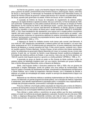 História do Rio Grande do Norte
171
Ao final do seu governo, surgiu uma ferrenha disputa intra-oligárquica visando a indicação
para o governo do estado: primeiramente entre Ferreira Chaves e José Augusto; depois, entre Eloy
de Souza e José Augusto. A intervenção do Presidente da República Artur Bernardes frustrou os
planos de Ferreira Chaves de governar o estado pela terceira vez e sepultou as pretensões de Eloy
de Souza, apoiado pelo governador do estado, Antônio de Souza, de ser o candidato oficial.
	 A sucessão de Antônio de Sousa dá indicações do esgotamento do sistema político
oligárquico da região litorânea e agreste do estado, fato que culminaria, no final da década de 1920,
com profundas “modificações na vida pública estadual através de mudanças na direção do Partido
Republicano do Rio Grande do Norte e das lideranças locais”, quando José Augusto Bezerra de
Medeiros, herdeiro político do Coronel José Bernardo de Medeiros, do Seridó, assumiu a direção
do partido e transferiu o eixo político do litoral para o sertão seridoense” (MARIZ E SUASSUNA,
2002, p. 232). Essa transferência não representou uma ruptura com o modelo político e econômico
vigente, pois seria mantido “o quadro da dominação econômica e social interna ao estado”, visto
que permaneciam incólumes os mecanismos eleitorais do sistema coronelístico-oligárquico, como
incólume “permaneceria o monopólio da propriedade da terra, base de sustentação dessa estrutura
de poder” (MONTEIRO, 2000, p. 177).
	 A oligarquia do Seridó foi chefiada durante muito tempo pelo coronel José Bernardo. A
sua morte em 1907 desarticulou parcialmente o sistema político por ele montado e, só anos mais
tarde, exatamente em 1913, foi reestruturado por parentes fins, os jovens intelectuais José Augusto
Bezerra de Medeiros e Juvenal Lamartine de Faria. O fato ocorre quando, contando com o apoio
do caudilho gaúcho Pinheiro Machado, Ferreira Chaves, já bem próximo dos líderes seridoenses,
cortou “as pretensões do governador Alberto Maranhão em impor um sucessor de seu círculo mais
próximo. A partir daí, os ‘coronéis’ do Seridó e suas lideranças tiveram audiência privilegiada na
formulação dos destinos políticos do Estado, o que ocorreu, mais uma vez de forma decisiva, em
1923-24, quando José Augusto assumiu o governo e a chefia partidária” (SPINELLI, 1996, p. 21).
	 A ascensão do grupo do Seridó ao poder no Rio Grande do Norte confirma a regra: os
estados pobres da federação brasileira eram, em sua maioria, dominados por grupos familiares.
Saiu a família Albuquerque Maranhão, entrou a Bezerra de Medeiros.
	 Eleito, José Augusto chefiou o Executivo estadual de 1924 a 1928 e fez um governo de
pacificação e amplas realizações, pondo em prática uma nova política de reurbanização. Para
tanto foi criada a Comissão de Saneamento de Natal, subordinada ao Departamento de Agricultura
e Obras Públicas, sob a chefia do engenheiro Henrique Novaes, com a finalidade de estudar e
elaborar um projeto de remodelação da cidade, ampliar os serviços de abastecimento d’água e da
rede de esgotos.
Baseando-se nas reformas médicas e sanitárias implementadas em São Paulo e no Rio de
Janeiro, foi elaborado um grande programa de saúde pública, com a atuação de médicos, higienistas
e sanitaristas, para atender especialmente à população pobre. A campanha visou especialmente o
combate das principais endemias, promovendo a vacinação da população.
Procurou melhorar a iluminação pública (aquisição de máquinas para a Usina do Oitizeiro),
o sistema de transportes (compra de bondes e aumento da linha férrea para os bairros do Alecrim e
de Lagoa Seca) e as comunicações telefônicas (aumento do número de linhas).
Para reforçar o poder político e econômico do grupo político que lhe dava sustentação,
passou a investir na melhoria da produção algodoeira e pecuária. Durante mais de vinte anos (1892
a 1924), a oligarquia Albuquerque Maranhão controlou com mão de ferro a política no estado.
Durante esse período, os setores da economia mais favorecidos foram o açúcar e o sal, que tinham
 