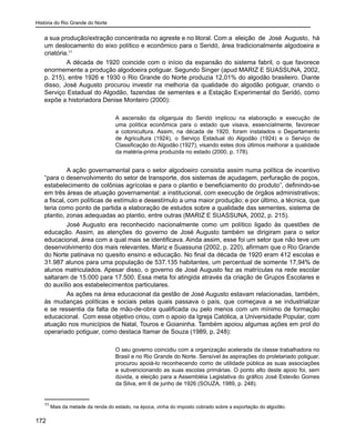 História do Rio Grande do Norte
172
a sua produção/extração concentrada no agreste e no litoral. Com a eleição de José Augusto, há
um deslocamento do eixo político e econômico para o Seridó, área tradicionalmente algodoeira e
criatória.11
A década de 1920 coincide com o início da expansão do sistema fabril, o que favorece
enormemente a produção algodoeira potiguar. Segundo Singer (apud MARIZ E SUASSUNA, 2002,
p. 215), entre 1926 e 1930 o Rio Grande do Norte produzia 12,01% do algodão brasileiro. Diante
disso, José Augusto procurou investir na melhoria da qualidade do algodão potiguar, criando o
Serviço Estadual do Algodão, fazendas de sementes e a Estação Experimental do Seridó, como
expõe a historiadora Denise Monteiro (2000):
A ascensão da oligarquia do Seridó implicou na elaboração e execução de
uma política econômica para o estado que visava, essencialmente, favorecer
a cotonicultura. Assim, na década de 1920, foram instalados o Departamento
de Agricultura (1924), o Serviço Estadual do Algodão (1924) e o Serviço de
Classificação do Algodão (1927), visando estes dois últimos melhorar a qualidade
da matéria-prima produzida no estado (2000, p. 178).
A ação governamental para o setor algodoeiro consistia assim numa política de incentivo
“para o desenvolvimento do setor de transporte, dos sistemas de açudagem, perfuração de poços,
estabelecimento de colônias agrícolas e para o plantio e beneficiamento do produto”, definindo-se
em três áreas de atuação governamental: a institucional, com execução de órgãos administrativos;
a fiscal, com políticas de estímulo e desestímulo a uma maior produção; e por último, a técnica, que
teria como ponto de partida a elaboração de estudos sobre a qualidade das sementes, sistema de
plantio, zonas adequadas ao plantio, entre outras (MARIZ E SUASSUNA, 2002, p. 215).
José Augusto era reconhecido nacionalmente como um político ligado às questões de
educação. Assim, as atenções do governo de José Augusto também se dirigiram para o setor
educacional, área com a qual mais se identificava. Ainda assim, esse foi um setor que não teve um
desenvolvimento dos mais relevantes. Mariz e Suassuna (2002, p. 220), afirmam que o Rio Grande
do Norte patinava no quesito ensino e educação. No final da década de 1920 eram 412 escolas e
31.987 alunos para uma população de 537.135 habitantes, um percentual de somente 17,94% de
alunos matriculados. Apesar disso, o governo de José Augusto fez as matrículas na rede escolar
saltaram de 15.000 para 17.500. Essa meta foi atingida através da criação de Grupos Escolares e
do auxílio aos estabelecimentos particulares.
As ações na área educacional da gestão de José Augusto estavam relacionadas, também,
às mudanças políticas e sociais pelas quais passava o país, que começava a se industrializar
e se ressentia da falta de mão-de-obra qualificada ou pelo menos com um mínimo de formação
educacional. Com esse objetivo criou, com o apoio da Igreja Católica, a Universidade Popular, com
atuação nos municípios de Natal, Touros e Goianinha. Também apoiou algumas ações em prol do
operariado potiguar, como destaca Itamar de Souza (1989, p. 248):
O seu governo coincidiu com a organização acelerada da classe trabalhadora no
Brasil e no Rio Grande do Norte. Sensível às aspirações do proletariado potiguar,
procurou apoiá-lo reconhecendo como de utilidade pública as suas associações
e subvencionando as suas escolas primárias. O ponto alto deste apoio foi, sem
dúvida, a eleição para a Assembléia Legislativa do gráfico José Estevão Gomes
da Silva, em 6 de junho de 1926 (SOUZA, 1989, p. 248).
11
Mais da metade da renda do estado, na época, vinha do imposto cobrado sobre a exportação do algodão.
 