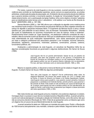 História do Rio Grande do Norte
173
	 Por vezes, o governo de José Augusto e o do seu sucessor, Juvenal Lamartine, recorriam à
violência para controlar as manifestações operárias, sendo comuns os espancamentos, as prisões
arbitrárias, a destruição de sedes de associação, etc. Entretanto não era somente através da violência
que o governo tentava controlar o movimento operário. A criação da “Universidade Popular”, como
citada anteriormente, com a participação da Igreja Católica, tinha como objetivo ministrar “palestras
para os trabalhadores sobre temas como ‘o alcoolismo’, ‘a fé católica’ e os ‘heróis do Rio Grande do
Norte’” (MONTEIRO, 2000, p. 187-188).
	 Denise Monteiro (2000, p. 184-186) afirma que a utilização do algodão como matéria-prima
nas indústrias locais ensejou o funcionamento de pequenas fábricas de óleos vegetais extraídos do
caroço do algodão e pequenas empresas fabris. O surgimento de fábricas trouxe à cena a classe
operária que, para defender os seus direitos, criou as famosas “Sociedades Mutualistas”, “através
das quais os trabalhadores se socorriam mutuamente em caso de doença, morte e acidentes”.
Posteriormente foram criadas as “Ligas Operárias”, me pleiteavam melhores condições de vida e
trabalho. Mas foi somente a partir da década de 1920 que os trabalhadores tiveram uma organização
mais sistematizada de suas instituições representativas, “pois várias associações que tinham
por base a categoria profissional dos associados passaram a ser fundadas, reunindo salineiros,
estivadores, sapateiros, marceneiros, motoristas, pedreiros, comerciários, pintores, carteiros,
funcionários públicos, etc.”
Analisando a administração de José Augusto, um estudioso da República Velha faz as
algumas considerações favoráveis ao governador e algumas desfavoráveis. Diz Itamar de Souza
(1989):
José Augusto não foi um grande administrador. Apesar de ser um paladino da
educação, este setor não progrediu muito no seu governo. O fechamento da
Escola de Farmácia por futricagem política é um ato inadmissível. Brilhou mais
pelo aspecto político, por ser um governo liberal e tolerante com os adversários.
Por isso, até hoje é lembrado como um democrata (SOUZA, 1989, p. 250).
	
	 Mesmo no aspecto político, é discutível a marca de liberal que foi colada à imagem de José
Augusto. O próprio Itamar de Souza (1989) faz algumas ponderações:
Teria sido José Augusto um oligarca? Fez-se politicamente pelas mãos da
oligarquia Maranhão. Daí porque não aceitou apoiar, em 1913, o Capitão José
da Penha. À frente do Governo do Estado e do Partido Republicano Federal,
José Augusto indicou para sucedê-lo, o seu parente Juvenal Lamartine. Ambos já
preparavam a candidatura de Cristóvão Dantas, parente próximo, para governar o
Rio Grande do Norte. Este projeto só não aconteceu por causa da Revolução de
30. O próprio José Augusto era neto e herdeiro político do Cel José Bernardo, da
região do Seridó, onde ainda hoje os elementos que integram a classe dominante
são todos aparentados (1989, p. 250).
Não resta dúvida que José Augusto procurou implantar uma poderosa oligarquia no estado.
Conseguiu fazer o sucessor (o que não era novidade durante a República Velha), Juvenal Lamartine,
e junto com este já planejavam a indicação e eleição de Cristóvão Dantas, como dito acima, fato que
não se consumou devido à Revolução de 1930. O fato de se apresentar como um liberal e agir como
um oligarca tira um pouco da aura liberal-democrata de José Augusto.
	 Juvenal Lamartine foi eleito em 1928 para um mandato de quatro anos. Porém, a Revolução
de 1930 encerrou abruptamente o seu mandato, cortando-o pela metade. Segundo Itamar de Souza
 
