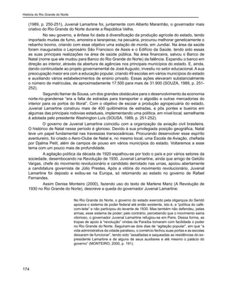 História do Rio Grande do Norte
174
(1989, p. 250-251), Juvenal Lamartine foi, juntamente com Alberto Maranhão, o governador mais
criativo do Rio Grande do Norte durante a República Velha.
	 No seu governo, a ênfase foi dada à diversificação da produção agrícola do estado, tendo
importado mudas de fumo, amoreira e laranjeiras; na pecuária, procurou melhorar geneticamente o
rebanho bovino, criando com esse objetivo uma estação de monta, em Jundiaí. Na área da saúde
foram inaugurados o Leprosário São Francisco de Assis e o Edifício da Saúde, tendo sido essas
as suas principais realizações na área de saúde pública. Na área financeira, salvou o Banco de
Natal (nome que ele mudou para Banco do Rio Grande do Norte) da falência. Expandiu o banco em
direção ao interior, através da abertura de agências nos principais municípios do estado. E, ainda,
dando continuidade ao projeto governamental de José Augusto, investiu no setor educacional. A sua
preocupação maior era com a educação popular, criando 49 escolas em vários municípios do estado
e auxiliando vários estabelecimentos de ensino privado. Essas ações elevaram substancialmente
o número de matrículas, de aproximadamente 17.500 para mais de 31.900 (SOUZA, 1989, p. 251-
252).
	 Segundo Itamar de Sousa, um dos grandes obstáculos para o desenvolvimento da economia
norte-rio-grandense “era a falta de estradas para transportar o algodão e outras mercadorias do
interior para os portos do litoral”. Com o objetivo de escoar a produção agropecuária do estado,
Juvenal Lamartine construiu mais de 400 quilômetros de estradas, e pôs pontes e bueiros em
algumas das principais rodovias estaduais, implementando uma política, em nível local, semelhante
à adotada pelo presidente Washington Luís (SOUSA, 1989, p. 251-252). 	
O governo de Juvenal Lamartine coincidiu com a organização da aviação civil brasileira.
O histórico de Natal nesse período é glorioso. Devido à sua privilegiada posição geográfica, Natal
teve um papel fundamental nas travessias transoceânicas. Procurando desenvolver esse espírito
aventureiro, foi criado o Aero-Clube de Natal e, no mesmo local, uma Escola de Aviação, chefiada
por Djalma Petit, além de campos de pouso em vários municípios do estado. Voltaremos a esse
tema com um pouco mais de profundidade.
	 A agitação política da década de 1920 espalhou-se por todo o país e por vários setores da
sociedade, desembocando na Revolução de 1930. Juvenal Lamartine, ainda que amigo de Getúlio
Vargas, chefe do movimento revolucionário e candidato derrotado nas urnas, apoiou abertamente
a candidatura governista de Júlio Prestes. Após a vitória do movimento revolucionário, Juvenal
Lamartine foi deposto e exilou-se na Europa, só retornando ao estado no governo de Rafael
Fernandes.
	 Assim Denise Monteiro (2000), fazendo uso do texto de Marlene Mariz (A Revolução de
1930 no Rio Grande do Norte), descreve a queda do governador Juvenal Lamartine:
No Rio Grande do Norte, o governo do estado exercido pela oligarquia do Seridó
apoiava o sistema de poder federal até então existente, isto é, a “política do café-
com-leite” e não participou do levante de 1930. Mas também não defendeu, pelas
armas, esse sistema de poder; pelo contrário, percebendo que o movimento sairia
vitorioso, o governador Juvenal Lamartine refugiou-se em Paris. Dessa forma, as
tropas de apoio à “revolução” vindas da Paraíba tomaram com facilidade o poder
no Rio Grande do Norte. Seguiram-se dois dias de “agitação popular”, em que “a
vida administrativa da cidade paralisou, o comércio fechou suas portas e as escolas
deixaram de funcionar”, tendo sido “assaltadas e saqueadas as residências do ex-
presidente Lamartine e de alguns de seus auxiliares e até mesmo o palácio do
governo” (MONTEIRO, 2000, p. 191).
	
 